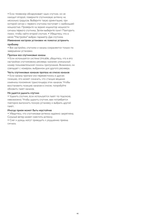 • Если телевизор обнаруживает один спутник, но не 
находит второй, поверните спутниковую антенну на 
несколько градусов. Выберите такую ориентацию, при 
которой сигнал с первого спутника поступает с наибольшей 
мощностью. Проверьте на экране индикатор мощности 
сигнала первого спутника. Затем выберите пункт Повторить 
поиск, чтобы найти второй спутник. • Убедитесь, что в 
меню "Настройки" выбран параметр Два спутника. 
Изменение настроек установки не помогло устранить 
проблему 
• Все настройки, спутники и каналы сохраняются только по 
завершении установки. 
Пропали все спутниковые каналы 
• Если используется система Unicable, убедитесь, что в его 
настройках спутниковому ресиверу назначен уникальный 
номер пользовательской полосы пропускания. Возможно, он 
совпадает с номером, выбранном для другого ресивера. 
Часть спутниковых каналов пропала из списка каналов 
• Если каналы пропали или переместились в другую 
позицию, это может означать, что станция вещания 
изменила положение транспондера этих каналов. Чтобы 
восстановить позицию каналов в списке, попробуйте 
обновить пакет каналов. 
Не удается удалить спутник 
• Удалить спутник, если используется пакет по подписке, 
невозможно. Чтобы удалить спутник, вам потребуется 
повторно выполнить полную установку и выбрать другой 
пакет. 
Иногда прием может быть неустойчив 
• Убедитесь, что спутниковая антенна надежно закреплена. 
Сильный ветер может сместить антенну. 
• Снег и дождь могут приводить к ухудшению приема 
сигнала. 
44 
 