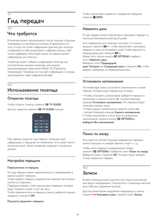 10 
Гид передач 
10.1 
Что требуется 
В телегиде можно просматривать список текущих и будущих 
телепередач на настроенных каналах. В зависимости от 
того, откуда поступает информация (данные) для телегида, 
отображаются либо аналоговые и цифровые каналы, либо 
только цифровые. Некоторые каналы не предоставляют 
информацию для телегида. 
Телевизор может собирать информацию телегида для 
установленных каналов (например, для каналов, 
просматриваемых через меню Watch TV (Просмотр 
телевизора)). Телевизор не получает информацию о каналах, 
транслируемых через цифровой ресивер. 
10.2 
Использование телегида 
Открытие телегида 
Чтобы открыть телегид, нажмите  TV GUIDE. 
Для его закрытия нажмите  TV GUIDE еще раз. 
При первом открытии гида передач телевизор ищет 
информацию о передачах на телеканалах. Это может занять 
несколько минут. Затем телевизор сохраняет полученные 
данные. 
Настройка передачи 
Переключение на передачу 
Из гида передач можно переключиться на передаваемую в 
данный момент передачу. 
Чтобы выбрать передачу, выделите ее название при помощи 
кнопок со стрелками. 
Перейдите вправо, чтобы просмотреть передачи, которые 
будут показаны позже в этот же день. 
Чтобы переключиться на передачу (канал), выберите нужную 
передачу и нажмите OK. 
Просмотр сведений о передаче 
Чтобы просмотреть сведения о выбранной передаче, 
нажмите  INFO. 
Изменить день 
В гиде передач можно просмотреть программу передач на 
несколько ближайших дней (до 8 дней). 
Если информация для телегида поступает от станции 
вещания, нажмите  + , чтобы просмотреть программу 
передач на один из ближайших дней. Чтобы вернуться к 
предыдущему дню, нажмите  . 
Кроме того, можно нажать  OPTIONS и выбрать 
пункт Изменить день. 
Выберите пункт Предыдущий 
день, Сегодня или Следующий день и нажмите OK, чтобы 
выбрать программу на определенный день. 
Установить напоминание 
На телевизоре можно установить напоминания о начале 
передач, которые будут выводиться на экран. 
• Чтобы установить напоминание, выберите передачу в 
программе и нажмите кнопку , соответствующую 
команде Установить напоминание. Эта передача будет 
отмечена значком часов. 
• Чтобы удалить напоминание, нажмите кнопку  
, соответствующую команде Удалить напоминание. 
• Чтобы просмотреть список всех установленных 
напоминаний, нажмите кнопку  OPTIONS и 
выберите Все напоминания. 
Поиск по жанру 
Если имеется соответствующая информация, передачи 
можно находить по жанрам: фильмы, спорт и т. д. 
Чтобы найти передачи определенного жанра, 
нажмите  OPTIONS и выберите пункт Поиск по жанру. 
Выберите жанр и нажмите OK. На экран будет выведен 
список найденных передач. 
10.3 
Записи 
В меню телегида можно записать или создать расписание 
для записи телепередачи. Подключите к телевизору жесткий 
диск USB для сохранения записей. 
Для получения более подробной информации о записи 
нажмите  Ключевые слова и найдите пункт Запись. 
46 
 