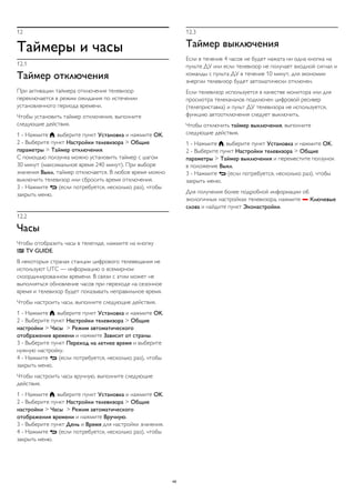 12 
Таймеры и часы 
12.1 
Таймер отключения 
При активации таймера отключения телевизор 
переключается в режим ожидания по истечении 
установленного периода времени. 
Чтобы установить таймер отключения, выполните 
следующие действия. 
1 - Нажмите , выберите пункт Установка и нажмите OK. 
2 - Выберите пункт Настройки телевизора > Общие 
параметры > Таймер отключения. 
С помощью ползунка можно установить таймер с шагом 
30 минут (максимальное время 240 минут). При выборе 
значения Выкл. таймер отключается. В любое время можно 
выключить телевизор или сбросить время отключения. 
3 - Нажмите  (если потребуется, несколько раз), чтобы 
закрыть меню. 
12.2 
Часы 
Чтобы отобразить часы в телегиде, нажмите на кнопку 
 TV GUIDE. 
В некоторых странах станции цифрового телевещания не 
используют UTC — информацию о всемирном 
скоординированном времени. В связи с этим может не 
выполняться обновление часов при переходе на сезонное 
время и телевизор будет показывать неправильное время. 
Чтобы настроить часы, выполните следующие действия. 
1 - Нажмите , выберите пункт Установка и нажмите OK. 
2 - Выберите пункт Настройки телевизора > Общие 
настройки > Часы > Режим автоматического 
отображения времени и нажмите Зависит от страны. 
3 - Выберите пункт Переход на летнее время и выберите 
нужную настройку. 
4 - Нажмите  (если потребуется, несколько раз), чтобы 
закрыть меню. 
Чтобы настроить часы вручную, выполните следующие 
действия. 
1 - Нажмите , выберите пункт Установка и нажмите OK. 
2 - Выберите пункт Настройки телевизора > Общие 
настройки > Часы > Режим автоматического 
отображения времени и нажмите Вручную. 
3 - Выберите пункт День и Время для настройки значения. 
4 - Нажмите  (если потребуется, несколько раз), чтобы 
закрыть меню. 
12.3 
Таймер выключения 
Если в течение 4 часов не будет нажата ни одна кнопка на 
пульте ДУ или если телевизор не получает входной сигнал и 
команды с пульта ДУ в течение 10 минут, для экономии 
энергии телевизор будет автоматически отключен. 
Если телевизор используется в качестве монитора или для 
просмотра телеканалов подключен цифровой ресивер 
(телеприставка) и пульт ДУ телевизора не используется, 
функцию автоотключения следует выключить. 
Чтобы отключить таймер выключения, выполните 
следующие действия. 
1 - Нажмите , выберите пункт Установка и нажмите OK. 
2 - Выберите пункт Настройки телевизора > Общие 
параметры > Таймер выключения и переместите ползунок 
в положение Выкл. 
3 - Нажмите  (если потребуется, несколько раз), чтобы 
закрыть меню. 
Для получения более подробной информации об 
экологичных настройках телевизора, нажмите  Ключевые 
слова и найдите пункт Эконастройки. 
49 
 