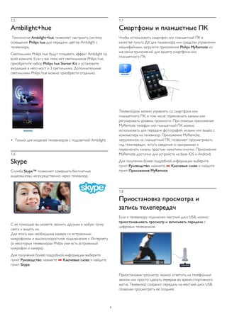1.5 
Ambilight+hue 
Технология Ambilight+hue позволяет настроить систему 
освещения Philips hue для передачи цветов Ambilight с 
телевизора. 
Светильники Philips hue будут создавать эффект Ambilight по 
всей комнате. Если у вас пока нет светильников Philips hue, 
приобретите набор Philips hue Starter Kit и установите 
входящий в него мост и 3 светильника. Дополнительные 
светильники Philips hue можно приобрести отдельно. 
• Только для моделей телевизоров с подсветкой Ambilight. 
1.6 
Skype 
Служба Skype™ позволяет совершать бесплатные 
видеовызовы непосредственно через телевизор. 
С ее помощью вы можете звонить друзьям в любую точку 
света и видеть их. 
Для этого вам необходима камера со встроенным 
микрофоном и высокоскоростное подключение к Интернету 
(в некоторых телевизорах Philips уже есть встроенный 
микрофон и камера). 
Для получения более подробной информации выберите 
пункт Руководство, нажмите  Ключевые слова и найдите 
пункт Skype. 
1.7 
Смартфоны и планшетные ПК 
Чтобы использовать смартфон или планшетный ПК в 
качестве пульта ДУ для телевизора или средства управления 
медиафайлами, загрузите приложение Philips MyRemote из 
магазина приложений для вашего смартфона или 
планшетного ПК. 
Телевизором можно управлять со смартфона или 
планшетного ПК, в том числе переключать каналы или 
регулировать уровень громкости. При помощи приложения 
MyRemote телефон или планшетный ПК можно 
использовать для передачи фотографий, музыки или видео с 
компьютера на телевизор. Приложение MyRemote, 
загруженное на планшетный ПК, позволяет просматривать 
гид телепередач, читать сведения о программах и 
переключать каналы простым нажатием кнопки. Приложение 
MyRemote доступно для устройств на базе iOS и Android. 
Для получения более подробной информации выберите 
пункт Руководство, нажмите  Ключевые слова и найдите 
пункт Приложение MyRemote. 
1.8 
Приостановка просмотра и 
запись телепередач 
Если к телевизору подключен жесткий диск USB, можно 
приостанавливать просмотр и записывать передачи с 
цифровых телеканалов. 
Приостановив просмотр, можно ответить на телефонный 
звонок или просто сделать перерыв во время спортивного 
матча. Телевизор сохранит передачу на жесткий диск USB, 
позволяя просмотреть ее позднее. 
5 
 