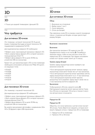 13 
3D 
13.1 
3D 
• Только для моделей телевизоров с функцией 3D. 
13.2 
Что требуется 
Для активных 3D-очков 
Это телевизор с активной технологией 3D. В данной 
модели телевизора благодаря активной технологии 3D 
поддерживается разрешение Full HD. 
Для видеопросмотра в формате 3D необходимо: 
• Выбрать канал, транслирующий программы в формате 3D. 
• Взять напрокат фильм формата 3D в интернет-магазине с 
помощью функции Smart TV. 
• Выбрать фильм формата 3D на диске 3D Blu-ray, 
устройстве USB или компьютере. 
Кроме того, для просмотра видео в 3D на этом телевизоре 
необходимо использовать активные очки Philips 3D одного 
из следующих типов. 
• PTA507 
• PTA508 
• PTA509 
• PTA517 
• PTA518 
• PTA519 
Для пассивных 3D-очков 
Это телевизор с пассивной технологией 3D. 
Для видеопросмотра в формате 3D необходимо: 
• Выбрать канал, транслирующий программы в формате 3D. 
• Взять напрокат фильм формата 3D в интернет-магазине с 
помощью функции Smart TV. 
• Выбрать фильм формата 3D на диске 3D Blu-ray, 
устройстве USB или компьютере. 
Вы можете просматривать фотографии с разрешением Ultra 
HD в 3D-формате через USB-подключение. 
13.3 
3D-очки 
Для активных 3D-очков 
Обзор 
1 - Включение или отключение 
2 - Выбор игрока 1 или 2 
3 - Линза приемника 
4 - Отсек для батарей 
При извлечении очков 3D из упаковки снимите полимерную 
пленку с отделения для батареи, которая препятствует 
разряду батареи. 
Включение и выключение 
Включение 
Для просмотра программ в 3D наденьте очки 3D, 
предварительно нажав на них кнопку . Потребуется 
несколько секунд, чтобы на очки поступил сигнал 3D с 
передатчика 3D на телевизоре. При первом пользовании 
очками этот процесс может занять до 15 секунд. 
Уровень заряда батарей 
Уровень заряда аккумулятора можно проверить при 
включении очков 3D. 
• Если светодиодный индикатор мигает зеленым, заряда 
аккумулятора очков хватит более чем на 4 часа просмотра. 
• Если светодиодный индикатор мигает оранжевым светом, 
заряда аккумулятора очков хватит на 2—4 часа просмотра. 
• Если светодиодный индикатор мигает красным, 
аккумулятор почти разряжен: заряда хватит менее чем на 
2 часа просмотра контента в формате 3D. 
Выключение 
Чтобы выключить 3D-очки, нажмите кнопку . 
Светодиодный индикатор мигнет красным светом 4 раза. 
Если 3D-очки не принимают 3D-сигнал в течение 2 минут, 
они автоматически отключаются. 
Передатчик 3D 
Передатчик 3D 
Убедитесь, что линза приемника в центре очков получает 
3D-сигналы. Также уберите все предметы, которые могут 
мешать передаче сигнала с передатчика 3D на телевизоре. 
1 - Передатчик 3D на телевизоре 
2 - Приемник 3D на 3D-очках 
50 
 