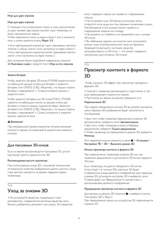 Игра для двух игроков 
Игра для двух игроков 
С помощью этих очков можно играть в игры, рассчитанные 
на двух человек. Два игрока смотрят один телевизор, но 
видят два различных экрана. 
Чтобы переключить очки на экран игрока 1 или 2, включите 
очки, а затем нажмите кнопку Player 1/2. 
• Если светодиодный индикатор горит оранжевым светом в 
течение 2 секунд, значит, очки настроены на экран игрока 1. 
• Если светодиодный индикатор мигает оранжевым светом, 
значит, очки настроены на экран игрока 2. 
Для получения более подробной информации нажмите 
 Ключевые слова и найдите пункт Игра на 2-х игроков. 
Замена батарей 
Чтобы заменить батарею 3D-очков PTA508, выкрутите винт 
на небольшой крышке отсека для батареи и замените 
батарею (тип CR2032 (3 В)). Убедитесь, что видна сторона 
батареи с маркировкой +. Снова установите крышку и 
закрутите винт. 
Чтобы заменить батарею для 3D-очков PTA51, PTA509, 
нажмите на небольшую кнопку на крышке отсека для 
батареи и снимите крышку, сдвинув ее вверх. Замените 
батарею (тип CR2032 (3 В)). Убедитесь, что видна сторона 
батареи с маркировкой +. Снова установите и закройте 
крышку, сдвинув ее вниз. 
 Внимание! 
При неправильной замене элементов питания возникает 
опасность взрыва. Устанавливайте аналогичные элементы 
питания. 
Для пассивных 3D-очков 
Если на экране воспроизводится программа 3D, для ее 
просмотра просто наденьте очки 3D. 
Рекомендуемая высота просмотра 
При использовании очков 3D с пассивной технологией 
оптимального качества изображения удается достичь, когда 
глаза зрителя находятся на уровне середины экрана 
телевизора. 
13.4 
Уход за очками 3D 
• Не используйте вещества, содержащие спирт, 
растворитель, поверхностно-активные вещества, воск, 
бензин, разбавитель, репеллент или смазку. Эти вещества 
могут повредить краску или привести к образованию 
трещин. 
• Не оставляйте очки 3D вблизи источников тепла, 
открытого огня, воды или под прямыми солнечными лучами. 
Несоблюдение этого условия может привести к 
повреждению изделия или пожару. 
• Не роняйте, не сгибайте и не применяйте силу к линзам 
3D-очков. 
• Во избежание царапин для очистки линз используйте 
мягкую ткань (тонковолокнистую ткань или фланель). 
Запрещается распылять чистящие средства 
непосредственно на 3D-очки — это может повредить 
электронику (для активных 3D-очков). 
13.5 
Просмотр контента в формате 
3D 
Чтобы улучшить 3D-эффект при просмотре программ в 
формате 3D: 
• Смотреть телевизор рекомендуется с расстояния, в три 
раза превышающего ширину его экрана. 
• Расстояние до экрана не должно превышать 6 м. 
Переключение 3D 
При первом обнаружении сигнала 3D вы можете настроить, 
каким образом 3D-изображение будет запускаться в 
последующем. 
• Для того чтобы телевизор переключался в режим 3D 
автоматически, выберите пункт Автоматически. 
• Для того чтобы телевизор сначала отображал 
уведомление, выберите Только уведомление. 
• Чтобы телевизор не переключался в режим 3D, выберите 
Никогда. 
Эти параметры можно изменить в меню  > Установка > 
Настройки ТВ > 3D > Включить режим 3D. 
Начало просмотра контента в формате 3D 
При переключении телевизора в режим 3D или при 
появлении уведомления о доступности 3D-сигнал наденьте 
3D-очки. 
Если телевизору не удается обнаружить 3D-сигнал 
(отсутствует тэг сигнала 3D), картинка 3D будет 
отображаться в виде двойного изображения. Для перехода 
в режим 3D установите настройки 3D и выберите пункт 
"Слева/справа" или "Вверху/внизу" в соответствии с 
расположением двойного изображения. 
Прекращение просмотра контента в формате 3D 
Для выхода из режима 3D нажмите  и выберите пункты 
"Настройки 3D" и "Выкл.". 
При переключении канала или устройства 3D переключается 
в режим 2D. 
51 
 