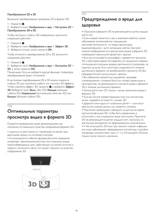 Преобразование 2D в 3D 
Возможно преобразование программы 2D в формат 3D. 
1 - Нажмите . 
2 - Выберите пункт Изображение и звук > Настройки 3D > 
Преобразование 2D в 3D. 
Чтобы настроить глубину 3D-изображения, выполните 
следующие действия. 
1 - Нажмите . 
2 - Выберите пункт Изображение и звук > Эффект 3D. 
3 - Выберите опцию, затем нажмите OK. 
Чтобы отключить преобразование 2D в 3D, выполните 
следующие действия. 
1 - Нажмите . 
2 - Выберите пункт Изображение и звук > Настройки 3D > 
2D, а затем нажмите OK. 
Примечание. Если вы выберете другую функцию телевизора, 
преобразование будет отключено. 
В настройках преобразования 2D в 3D можно изменить 
глубину 3D для получения слабого или сильного 3D-эффекта. 
Чтобы изменить эффект 3D, нажмите  и выберите Эффект 
3D. Выберите пункт Выкл. (без 3D), Меньше (меньшая 
глубина 3D), Нормальный (оптимальное качество 3D) или 
Больше (большая глубина 3D). 
13.6 
Оптимальные параметры 
просмотра видео в формате 3D 
Следуйте приведенным далее рекомендациям для 
получения оптимального качества изображения формата 3D. 
• садиться на расстоянии от телевизора не менее трех 
вертикалей экрана, но не более 6 метров. 
• по возможности избегать флуоресцентного освещения 
(например, термолюминесцентных или отдельных видов 
энергосберегающих ламп, работающих на низкой частоте) и 
прямого солнечного света; это может повлиять на качество 
изображения 3D. 
13.7 
Предупреждение о вреде для 
здоровья 
• Просмотр в формате 3D не рекомендуется детям младше 
шести лет. 
• Если в вашей семье или у вас в анамнезе имеются случаи 
заболевания эпилепсией или повышенная 
светочувствительность, то перед просмотром 
видеоматериалов с часто мигающим светом, быстрой 
сменой изображений или просмотром видео в формате 3D 
необходимо проконсультироваться с врачом. 
• Если вы испытываете дискомфорт, прекратите просмотр 
3D и некоторое время постарайтесь не заниматься любыми 
потенциально опасными видами деятельности (например, не 
садитесь за руль). Если симптомы сохраняются в течение 
длительного времени, не возобновляйте просмотр 3D без 
предварительной консультации с врачом. 
• Во избежание неприятных ощущений, например 
головокружения, головной боли или потери ориентации в 
пространстве, не рекомендуется смотреть видео в формате 
3D в течение длительного времени. 
• Используйте очки 3D только с целью просмотра видео в 
формате 3D. 
• Если вы носите корректирующие очки или контактные 
линзы, надевайте их вместе с очками 3D. 
• Держите очки вдали от маленьких детей — они могут 
проглотить мелкие детали или элементы питания. 
• Родителям необходимо наблюдать за детьми во время 
просмотра фильмов 3D, чтобы быть уверенными в 
отсутствии у них упомянутых выше симптомов. Просмотр 
3D не рекомендуется детям младше 6 лет, поскольку их 
зрительное восприятие не сформировалось окончательно. 
• • Не используйте 3D-очки при наличии глазной инфекции 
или иных заболеваний, передающихся контактным способом 
(например, конъюнктивит, вши и т. п.). Используйте 3D-очки 
только после полного излечения. 
52 
 