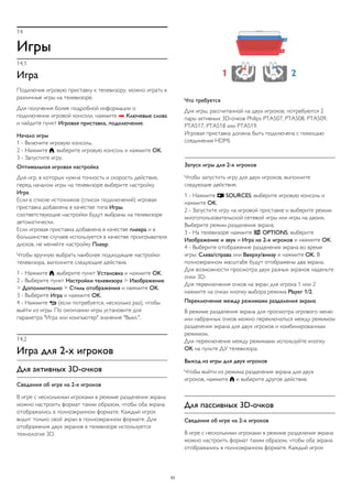 14 
Игры 
14.1 
Игра 
Подключив игровую приставку к телевизору, можно играть в 
различные игры на телевизоре. 
Для получения более подробной информации о 
подключении игровой консоли, нажмите  Ключевые слова 
и найдите пункт Игровая приставка, подключение. 
Начало игры 
1 - Включите игровую консоль. 
2 - Нажмите , выберите игровую консоль и нажмите OK. 
3 - Запустите игру. 
Оптимальная игровая настройка 
Для игр, в которых нужна точность и скорость действия, 
перед началом игры на телевизоре выберите настройку 
Игра. 
Если в списке источников (список подключений) игровая 
приставка добавлена в качестве типа Игры, 
соответствующие настройки будут выбраны на телевизоре 
автоматически. 
Если игровая приставка добавлена в качестве плеера и в 
большинстве случаев используется в качестве проигрывателя 
дисков, не меняйте настройку Плеер. 
Чтобы вручную выбрать наиболее подходящие настройки 
телевизора, выполните следующие действия. 
1 - Нажмите , выберите пункт Установка и нажмите OK. 
2 - Выберите пункт Настройки телевизора > Изображение 
> Дополнительно > Стиль отображения и нажмите OK. 
3 - Выберите Игра и нажмите OK. 
4 - Нажмите  (если потребуется, несколько раз), чтобы 
выйти из игры. По окончании игры установите для 
параметра "Игра или компьютер" значение "Выкл.". 
14.2 
Игра для 2-х игроков 
Для активных 3D-очков 
Сведения об игре на 2-х игроков 
В игре с несколькими игроками в режиме разделения экрана 
можно настроить формат таким образом, чтобы оба экрана 
отображались в полноэкранном формате. Каждый игрок 
видит только свой экран в полноэкранном формате. Для 
отображения двух экранов в телевизоре используется 
технология 3D. 
Что требуется 
Для игры, рассчитанной на двух игроков, потребуются 2 
пары активных 3D-очков Philips PTA507, PTA508, PTA509, 
PTA517, PTA518 или PTA519. 
Игровая приставка должна быть подключена с помощью 
соединения HDMI. 
Запуск игры для 2-х игроков 
Чтобы запустить игру для двух игроков, выполните 
следующие действия. 
1 - Нажмите  SOURCES, выберите игровую консоль и 
нажмите OK. 
2 - Запустите игру на игровой приставке и выберите режим 
многопользовательской сетевой игры или игры на двоих. 
Выберите режим разделения экрана. 
3 - На телевизоре нажмите  OPTIONS, выберите 
Изображение и звук и Игра на 2-х игроков и нажмите OK. 
4 - Выберите отображение разделения экрана во время 
игры: Слева/справа или Вверху/внизу и нажмите OK. В 
полноэкранном масштабе будут отображены два экрана. 
Для возможности просмотра двух разных экранов наденьте 
очки 3D. 
Для переключения очков на экран для игрока 1 или 2 
нажмите на очках кнопку выбора режима Player 1/2. 
Переключение между режимами разделения экрана 
В режиме разделения экрана для просмотра игрового меню 
или набранных очков можно переключаться между режимом 
разделения экрана для двух игроков и комбинированным 
режимом. 
Для переключения между режимами используйте кнопку 
OK на пульте ДУ телевизора. 
Выход из игры для двух игроков 
Чтобы выйти из режима разделения экрана для двух 
игроков, нажмите  и выберите другое действие. 
Для пассивных 3D-очков 
Сведения об игре на 2-х игроков 
В игре с несколькими игроками в режиме разделения экрана 
можно настроить формат таким образом, чтобы оба экрана 
отображались в полноэкранном формате. Каждый игрок 
53 
 