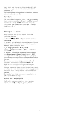 видит только свой экран в полноэкранном формате. Для 
отображения двух экранов в телевизоре используется 
технология 3D. 
Для просмотра двух полноэкранных изображений каждому 
игроку потребуются очки 3D. 
Что требуется 
Для того чтобы на телевизоре играть в игры, рассчитанные 
на двух игроков, потребуются 2 пары очков 3D с пассивной 
технологией — Philips PTA436 (продаются отдельно). 
Игровая приставка должна быть подключена с помощью 
соединения HDMI. 
Запуск игры для 2-х игроков 
Чтобы запустить игру для двух игроков, выполните 
следующие действия. 
1 - Нажмите  SOURCES, выберите игровую консоль и 
нажмите OK. 
2 - Запустите игру на игровой приставке и выберите режим 
многопользовательской сетевой игры или игры на двоих. 
Выберите режим разделения экрана. 
3 - На телевизоре нажмите  OPTIONS, 
выберите Изображение и звук и Игра на 2-х игроков и 
нажмите OK. 
4 - Выберите отображение разделения экрана во время 
игры: Слева/справа или Вверху/внизу и нажмите OK. В 
полноэкранном масштабе будут отображены два экрана. 
Для возможности просмотра двух разных экранов наденьте 
очки 3D. 
Для переключения очков на экран для игрока 1 или 2 
нажмите на очках кнопку выбора игрока Player 1/2. 
Переключение между режимами разделения экрана 
В режиме разделения экрана для просмотра игрового меню 
или набранных очков можно переключаться между режимом 
разделения экрана для двух игроков и комбинированным 
режимом. 
Для переключения между режимами используйте кнопку 
OK на пульте ДУ телевизора. 
Выход из игры для двух игроков 
Чтобы выйти из режима разделения экрана для двух 
игроков, нажмите  и выберите другое действие. 
54 
 