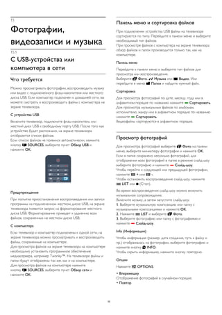 15 
Фотографии, 
видеозаписи и музыка 
15.1 
С USB-устройства или 
компьютера в сети 
Что требуется 
Можно просматривать фотографии, воспроизводить музыку 
или видео с подключенного флэш-накопителя или жесткого 
диска USB. Если компьютер подключен к домашней сети, вы 
можете смотреть и воспроизводить файлы с компьютера на 
экране телевизора. 
С устройства USB 
Включите телевизор, подключите флэш-накопитель или 
жесткий диск USB к свободному порту USB. После того как 
устройство будет распознано, на экране телевизора 
отобразится список файлов. 
Если список файлов не появился автоматически, нажмите 
кнопку  SOURCES, выберите пункт Обзор USB и 
нажмите OK. 
Предупреждение 
При попытке приостановления воспроизведения или записи 
программы на подключенном жестком диске USB, на экране 
телевизора появится запрос на форматирование жесткого 
диска USB. Форматирование приведет к удалению всех 
файлов, сохраненных на жестком диске USB. 
С компьютера 
Если телевизор и компьютер подключены к одной сети, на 
экране телевизора можно просматривать и воспроизводить 
файлы, сохраненные на компьютере. 
Для просмотра файлов на экране телевизора на компьютере 
необходимо установить программное обеспечение 
медиасервера, например Twonky™. На телевизоре файлы и 
папки будут отображены так же, как и на компьютере. 
Для просмотра файлов на компьютере нажмите 
кнопку  SOURCES, выберите пункт Обзор сети и 
нажмите OK. 
Панель меню и сортировка файлов 
При подключении устройства USB файлы на телевизоре 
сортируются по типу. Перейдите к панели меню и выберите 
необходимый тип файлов. 
При просмотре файлов с компьютера на экране телевизора 
обзор файлов и папок производится только так, как на 
компьютере. 
Панель меню 
Перейдите к панели меню и выберите тип файлов для 
просмотра или воспроизведения. 
Выберите  Фото,  Музыка или  Видео. Или 
перейдите в меню  Папки и найдите нужный файл. 
Сортировка 
Для просмотра фотографий по дате, месяцу, году или в 
алфавитном порядке по названию нажмите  Сортировать. 
Для просмотра музыкальных файлов по альбомам, 
исполнителю, жанру или в алфавитном порядке по названию 
нажмите  Сортировать. 
Видеофайлы сортируются в алфавитном порядке. 
Просмотр фотографий 
Для просмотра фотографий выберите  Фото на панели 
меню, выберите миниатюру фотографии и нажмите OK. 
Если в папке сохранено несколько фотографий, для 
отображения всех фотографий в папке в режиме слайд-шоу 
выберите фотографию и нажмите  Слайд-шоу. 
Чтобы перейти к следующей или предыдущей фотографии, 
нажмите  + или  -. 
Чтобы остановить воспроизведение слайд-шоу, нажмите 
 LIST или  (Стоп). 
Во время воспроизведения слайд-шоу можно включить 
музыкальное сопровождение. 
Включите музыку, а затем запустите слайд-шоу. 
1. Выберите музыкальную композицию или папку с 
музыкальными композициями и нажмите OK. 
2. Нажмите  LIST и выберите  Фото. 
3. Выберите фотографию или папку с фотографиями и 
нажмите  Слайд-шоу. 
Info (Информация) 
Чтобы информация (размер, дата создания, путь к файлу и 
пр.) отображалась на фотографии, выберите фотографию и 
нажмите кнопку  INFO. 
Чтобы скрыть информацию, нажмите кнопку повторно. 
Опции 
Нажмите  OPTIONS. 
• Вперемешку 
Отображение фотографий в случайном порядке. 
• Повтор 
55 
 