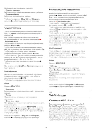 Непрерывное воспроизведение слайд-шоу. 
• Скорость слайд-шоу 
Выбор времени отображения кадров в режиме слайд-шоу. 
• Переход слайд-шоу 
Выбор типа переходов между кадрами. 
Чтобы выйти из режима Обзор USB или Обзор сети, 
нажмите  и выберите другую функцию телевизора. 
Слушайте музыку 
Для воспроизведения музыки выберите на панели меню 
пункт  Музыка, выберите музыкальную композицию и 
нажмите OK. 
Если в папке сохранено несколько композиций, для 
воспроизведения всех композиций в папке нажмите  
Воспроизвести все. 
Чтобы перейти к следующей или предыдущей композиции, 
нажмите  + или  -. 
Чтобы приостановить воспроизведение музыки, нажмите 
OK. Для продолжения воспроизведения снова нажмите OK. 
Чтобы перейти на 10 секунд вперед или назад в 
музыкальной композиции, нажмите кнопку  или . 
Чтобы осуществить быструю перемотку назад или вперед, 
нажмите  или . Последовательно нажимайте кнопки 
для выбора скорости – 2x, 4x, 8x, 16x, 32x. 
Чтобы остановить воспроизведение, нажмите кнопку  
(Стоп). 
При нажатии кнопки  LIST или  воспроизведение не 
будет прервано. 
Info (Информация) 
Для просмотра информации о музыкальной композиции 
(название, исполнитель, длительность и пр.) выберите 
композицию и нажмите  INFO. 
Чтобы скрыть информацию, нажмите кнопку повторно. 
Опции 
Нажмите  OPTIONS. 
• Вперемешку 
Воспроизведение музыкальных композиций в произвольном 
порядке. 
• Повтор 
Однократное или непрерывное воспроизведение 
композиции. 
• Отключение экрана 
При прослушивании музыки можно отключить экран в целях 
экономии энергии. 
Чтобы выключить экран, нажмите  OPTIONS, на панели 
меню выберите  Эконастройки, Отключение экрана и 
нажмите OK. Чтобы снова включить экран, нажмите любую 
кнопку на пульте ДУ. 
Чтобы выйти из режима Обзор USB или Обзор сети, 
нажмите  и выберите другую функцию телевизора. 
Воспроизведение видеозаписей 
Для воспроизведения видео на панели меню 
нажмите  Видео, выберите видеофайл и нажмите OK. 
Если в папке сохранено несколько видеофайлов, для 
воспроизведения всех видеофайлов в папке 
нажмите  Воспроизвести все. 
Чтобы перейти к следующей или предыдущей 
фотографии, нажмите  + или  -. 
Чтобы приостановить воспроизведение видеозаписи, 
нажмите OK. Для продолжения воспроизведения снова 
нажмите OK. 
Чтобы перейти на 10 секунд вперед или назад по 
видеозаписи, нажмите кнопку  или . 
Чтобы осуществить быструю перемотку назад или вперед, 
нажмите  или . Последовательно нажимайте кнопки 
для выбора скорости – 2x, 4x, 8x, 16x, 32x. 
Чтобы остановить воспроизведение видео, нажмите 
кнопку  (Стоп). 
Info (Информация) 
Чтобы отобразить информацию о видеозаписи (точка 
воспроизведения, длительность, название, дата и пр.), 
выберите видеозапись и нажмите  INFO. 
Чтобы скрыть информацию, нажмите кнопку повторно. 
Опции 
Нажмите  OPTIONS. 
• Субтитры 
При наличии субтитров доступны следующие 
опции: Вкл., Выкл. или Вкл. в режиме без звука. 
• Вперемешку 
Воспроизведение видеозаписей в случайном порядке. 
• Повтор 
Однократное или непрерывное воспроизведение 
видеозаписи. 
Чтобы выйти из режима Обзор USB или Обзор сети, 
нажмите  и выберите другую функцию телевизора. 
15.2 
Wi-Fi Miracast 
Сведения о Wi-Fi Miracast 
Ваш телевизор сертифицирован по программе Wi-Fi 
Certified Miracast™. Технология Miracast™ позволяет 
использовать общий доступ к экрану вашего смартфона, 
планшетного ПК или компьютера по беспроводной сети. 
Она поддерживает потоковую передачу видео (аудио- и 
видеосигнала), демонстрировать фотографии и любые 
другие файлы, открытые на устройстве. Устройство даже не 
требуется подключать к домашней сети. Как телевизор, так 
и устройство должны быть сертифицированы по программе 
56 
 