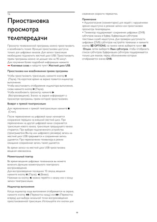 16 
Приостановка 
просмотра 
телепередачи 
Просмотр телевизионной программы можно приостановить 
и возобновить позже. Функция приостановки доступна 
только для цифровых каналов. Для записи трансляции 
необходимо подключить жесткий диск USB. Приостановить 
прием программы можно не дольше чем на 90 минут. 
Для получения более подробной информации нажмите 
 Ключевые слова и найдите пункт Жесткий диск USB. 
Приостановка или возобновление приема программы 
Чтобы приостановить трансляцию, нажмите кнопку  
(Пауза). На короткое время на экране появится индикатор 
выполнения. 
Чтобы восстановить отображение индикатора выполнения, 
снова нажмите кнопку  (Пауза). 
Чтобы возобновить просмотр, нажмите  
(Воспроизведение). Значок на экране информирует о 
просмотре программы, прием которой приостановлен. 
Возврат к прямой телетрансляции 
Для переключения к прямой телетрансляции нажмите  
(Стоп). 
После переключения на цифровой канал начинается 
сохранение передачи на внешний жесткий диск. При 
переключении на другой цифровой канал сохраняется 
трансляция нового канала, трансляция предыдущего канала 
стирается. При выборе подключенного устройства 
(проигрывателя Blu-ray или цифрового ресивера) запись на 
жесткий диск USB прерывается и сохраненная запись 
удаляется. При переключении телевизора в режим 
ожидания сохраненная запись также удаляется. 
Во время записи на жесткий диск USB приостановка 
вещания невозможна. 
Моментальный повтор 
Во время вещания цифровых телеканалов вы можете 
включить функцию моментального повторного 
воспроизведения. 
Для воспроизведения последних 10 секунд вещания 
нажмите кнопку  (Пауза),  (Влево). 
Нажимая на кнопку , можно перейти к началу или к концу 
записи телетрансляции. 
Индикатор выполнения 
Когда индикатор хода выполнения отображается на экране, 
нажмите кнопку  (Перемотка назад) или  (Перемотка 
вперед) для выбора начальной точки воспроизведения 
приостановленной трансляции. Используйте эти кнопки для 
изменения скорости перемотки. 
Примечания 
• Аудиоописание (комментарии) для людей с нарушениями 
зрения недоступно в режиме записи или приостановки 
просмотра телепередачи. 
• Телевизор поддерживает сохранение цифровых (DVB) 
субтитров канала в буфер. Буферизация субтитров 
текстовых служб недоступна. Для проверки доступности 
цифровых (DVB) субтитров настройте телеканал и нажмите 
кнопку  OPTIONS, на панели меню выберите пункт  
Опции, затем выберите Язык субтитров, чтобы отобразить 
список субтитров. Буферизация субтитров поддерживается 
только для языков, перед обозначением которых 
отображается значок DVB. 
59 
 