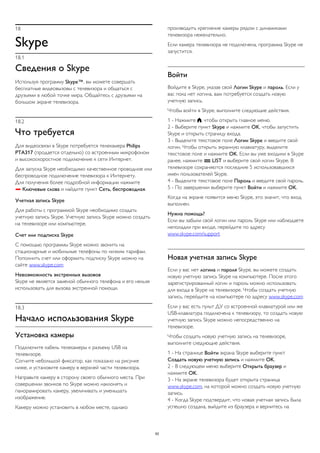 18 
Skype 
18.1 
Сведения о Skype 
Используя программу Skype™, вы можете совершать 
бесплатные видеовызовы с телевизора и общаться с 
друзьями в любой точке мира. Общайтесь с друзьями на 
большом экране телевизора. 
18.2 
Что требуется 
Для видеосвязи в Skype потребуется телекамера Philips 
PTA317 (продается отдельно) со встроенным микрофоном 
и высокоскоростное подключение к сети Интернет. 
Для запуска Skype необходимо качественное проводное или 
беспроводное подключение телевизора к Интернету. 
Для получения более подробной информации нажмите 
 Ключевые слова и найдите пункт Сеть, беспроводная. 
Учетная запись Skype 
Для работы с программой Skype необходимо создать 
учетную запись Skype. Учетную запись Skype можно создать 
на телевизоре или компьютере. 
Счет или подписка Skype 
С помощью программы Skype можно звонить на 
стационарные и мобильные телефоны по низким тарифам. 
Пополнить счет или оформить подписку Skype можно на 
сайте www.skype.com 
Невозможность экстренных вызовов 
Skype не является заменой обычного телефона и его нельзя 
использовать для вызова экстренной помощи. 
18.3 
Начало использования Skype 
Установка камеры 
Подключите кабель телекамеры к разъему USB на 
телевизоре. 
Согните небольшой фиксатор, как показано на рисунке 
ниже, и установите камеру в верхней части телевизора. 
Направьте камеру в сторону своего обычного места. При 
совершении звонков по Skype можно наклонять и 
панорамировать камеру, увеличивать и уменьшать 
изображение. 
Камеру можно установить в любом месте, однако 
производить крепление камеры рядом с динамиками 
телевизора нежелательно. 
Если камера телевизора не подключена, программа Skype не 
запустится. 
Войти 
Войдите в Skype, указав свой Логин Skype и пароль. Если у 
вас пока нет логина, вам потребуется создать новую 
учетную запись. 
Чтобы войти в Skype, выполните следующие действия. 
1 - Нажмите , чтобы открыть главное меню. 
2 - Выберите пункт Skype и нажмите OK, чтобы запустить 
Skype и открыть страницу входа. 
3 - Выделите текстовое поле Логин Skype и введите свой 
логин. Чтобы открыть экранную клавиатуру, выделите 
текстовое поле и нажмите OK. Если вы уже входили в Skype 
ранее, нажмите  LIST и выберите свой логин Skype. В 
телевизоре сохраняются последние 5 использовавшихся 
имен пользователей Skype. 
4 - Выделите текстовое поле Пароль и введите свой пароль. 
5 - По завершении выберите пункт Войти и нажмите OK. 
Когда на экране появится меню Skype, это значит, что вход 
выполнен. 
Нужна помощь? 
Если вы забыли свой логин или пароль Skype или наблюдаете 
неполадки при входе, перейдите по адресу 
www.skype.com/support 
Новая учетная запись Skype 
Если у вас нет логина и пароля Skype, вы можете создать 
новую учетную запись Skype на компьютере. После этого 
зарегистрированный логин и пароль можно использовать 
для входа в Skype на телевизоре. Чтобы создать учетную 
запись, перейдите на компьютере по адресу www.skype.com 
Если у вас есть пульт ДУ со встроенной клавиатурой или же 
USB-клавиатура подключена к телевизору, то создать новую 
учетную запись Skype можно непосредственно на 
телевизоре. 
Чтобы создать новую учетную запись на телевизоре, 
выполните следующие действия. 
1 - На странице Войти экрана Skype выберите пункт 
Создать новую учетную запись и нажмите OK. 
2 - В следующем меню выберите Открыть браузер и 
нажмите OK. 
3 - На экране телевизора будет открыта страница 
www.skype.com, на которой можно создать новую учетную 
запись. 
4 - Когда Skype подтвердит, что новая учетная запись была 
успешно создана, выйдите из браузера и вернитесь на 
62 
 