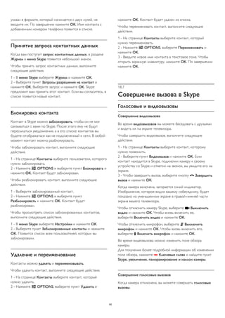 указан в формате, который начинается с двух нулей, не 
вводите их. По завершении нажмите OK. Имя контакта с 
добавленным номером телефона появится в списке. 
Принятие запроса контактных данных 
Когда вам поступит запрос контактных данных, в разделе 
Журнал в меню Skype появится небольшой значок. 
Чтобы принять запрос контактных данных, выполните 
следующие действия. 
1 - В меню Skype выберите Журнал и нажмите OK. 
2 - Выберите пункт Запросы разрешения на контакт и 
нажмите OK. Выберите запрос и нажмите OK. Skype 
предложит вам принять этот контакт. Если вы согласитесь, в 
списке появится новый контакт. 
Блокировка контакта 
Контакт в Skype можно заблокировать, чтобы он не мог 
связываться с вами по Skype. После этого ему не будут 
пересылаться уведомления, а в его списке контактов вы 
будете отображаться как не подключенный к сети. В любой 
момент контакт можно разблокировать. 
Чтобы заблокировать контакт, выполните следующие 
действия. 
1 - На странице Контакты выберите пользователя, которого 
нужно заблокировать. 
2 - Нажмите  OPTIONS и выберите пункт Блокировать и 
нажмите OK. Контакт будет заблокирован. 
Чтобы разблокировать контакт, выполните следующие 
действия. 
1 - Выберите заблокированный контакт. 
2 - Нажмите  OPTIONS и выберите пункт 
Разблокировать и нажмите OK. Контакт будет 
разблокирован. 
Чтобы просмотреть список заблокированных контактов, 
выполните следующие действия. 
1 - В меню Skype выберите Настройки и нажмите OK. 
2 - Выберите пункт Заблокированные контакты и нажмите 
OK. Появится список всех пользователей, которых вы 
заблокировали. 
Удаление и переименование 
Контакты можно удалять и переименовывать. 
Чтобы удалить контакт, выполните следующие действия. 
1 - На странице Контакты выберите контакт, который 
нужно удалить. 
2 - Нажмите  OPTIONS, выберите пункт Удалить и 
нажмите OK. Контакт будет удален из списка. 
Чтобы переименовать контакт, выполните следующие 
действия. 
1 - На странице Контакты выберите контакт, который 
нужно переименовать. 
2 - Нажмите  OPTIONS, выберите Переименовать и 
нажмите OK. 
3 - Введите новое имя контакта в текстовое поле. Чтобы 
открыть экранную клавиатуру, нажмите OK. По завершении 
нажмите OK. 
18.7 
Совершение вызова в Skype 
Голосовые и видеовызовы 
Совершение видеовызова 
Во время видеовызовов вы можете беседовать с друзьями 
и видеть их на экране телевизора. 
Чтобы совершить видеовызов, выполните следующие 
действия. 
1 - На странице Контакты выберите контакт, которому 
нужно позвонить. 
2 - Выберите пункт Видеовызов и нажмите OK. Если 
контакт находится в Skype, подключил камеру к своему 
устройству со Skype и ответил на звонок, вы увидите его на 
экране. 
3 - Чтобы завершить вызов, выберите кнопку  Завершить 
вызов и нажмите ОК. 
Когда камера включена, загорается синий индикатор. 
Изображение, которое видно вашему собеседнику, будет 
показано на уменьшенном экране в правой нижней части 
экрана вашего телевизора. 
Чтобы отключить камеру Skype, выберите  Выключить 
видео и нажмите OK. Чтобы вновь включить ее, 
выберите Включить видео и нажмите OK. 
Чтобы отключить микрофон, выберите  Выключить 
микрофон и нажмите OK. Чтобы вновь включить его, 
выберите  Включить микрофон и нажмите OK. 
Во время видеовызова можно изменить поле обзора 
камеры. 
Для получения более подробной информации об изменении 
поля обзора, нажмите  Ключевые слова и найдите пункт 
Skype, увеличение, панорамирование и наклон камеры. 
Совершение голосовых вызовов 
Когда камера отключена, вы можете совершать голосовые 
вызовы. 
65 
 