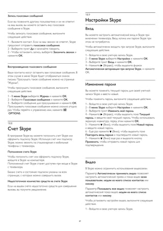 Запись голосовых сообщений 
Если вы позвоните другому пользователю и он не ответит 
на ваш вызов, вы можете оставить ему голосовое 
сообщение в Skype. 
Чтобы записать голосовое сообщение, выполните 
следующие действия. 
1 - Вызовите контакт. Если на ваш звонок не ответят, Skype 
предложит отправить голосовое сообщение. 
2 - Выберите пункт Да и начинайте говорить. 
3 - Чтобы остановить запись, выберите Закончить звонок и 
нажмите OK. 
Воспроизведение голосового сообщения 
Ваши контакты могут оставлять вам голосовые сообщения. В 
этом случае в меню Skype будет отображаться значок 
письма. Прослушать такое сообщение можно на странице 
"Журнал". 
Чтобы прослушать голосовое сообщение, выполните 
следующие действия. 
1 - В меню Skype выберите Журнал и нажмите OK. 
2 - Выберите Голосовые сообщения и нажмите OK. 
3 - Выберите сообщение для прослушивания и нажмите OK. 
Прослушивать голосовые сообщения можно сколько угодно 
раз. Чтобы перейти к управлению ими, нажмите  
OPTIONS. 
18.8 
Счет Skype 
В программе Skype вы можете пополнить счет Skype или 
оформить подписку Skype. Используя счет или подписку 
Skype, можно звонить на стационарные и мобильные 
телефоны с телевизора. 
Пополнение счета Skype 
Чтобы пополнить счет или оформить подписку Skype, 
войдите в Skype на компьютере. 
Пополненный счет Skype станет доступен при входе в Skype 
с телевизора. 
Баланс счета и состояние подписки указаны на всех 
страницах, с которых можно совершить вызов. 
Недостаточное количество средств на счете Skype 
Если на вашем счете недостаточно средств для совершения 
вызова, вы получите уведомление. 
18.9 
Настройки Skype 
Вход 
Вы можете настроить автоматический вход в Skype при 
включении телевизора. Ввод логина или пароля Skype при 
этом не потребуется. 
Чтобы автоматически входить при запуске Skype, выполните 
следующие действия. 
1 - Войдите в свою учетную запись Skype. 
2 - В меню Skype выберите Настройки и нажмите OK. 
3 - Выберите пункт Вход и нажмите OK. 
4 - Нажмите  (Вправо), чтобы выделите флажок 
Автоматическая авторизация при запуске Skype, и нажмите 
OK. 
Изменение пароля 
Вы можете поменять текущий пароль для своей учетной 
записи Skype и ввести новый. 
Чтобы поменять пароль, выполните следующие действия. 
1 - Войдите в свою учетную запись Skype. 
2 - В меню Skype выберите Настройки и нажмите OK. 
3 - Выберите пункт Изменить мой пароль. 
4 - Нажмите  (Вправо), чтобы выделить поле Текущий 
пароль, и введите свой текущий пароль. Чтобы использовать 
экранную клавиатуру, перед этим нажмите OK. 
5 - Нажмите  (Вниз), чтобы выделить поле Новый пароль 
и введите новый пароль. 
6 - Еще раз нажмите  (Вниз), чтобы выделить поле 
Повторить ввод пароля и подтвердите новый пароль. 
7 - Нажмите  (Вниз) еще раз и выделите кнопку 
Применить, чтобы отправить новый пароль для 
подтверждения. 
Видео 
В Skype можно ограничить использование видеосвязи. 
Параметр Автоматически принимать видео позволяет 
настроить автоматический прием и показ видео всем 
пользователям, людям из моего списка контактов или 
никому. 
Параметр Показывать мое видео позволяет настроить 
автоматический показ видео людям из моего списка 
контактов или никому. 
Чтобы установить настройки видео, выполните следующие 
действия. 
1 - Войдите в свою учетную запись Skype. 
67 
 