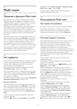 20 
Multi room 
20.1 
Сведения о функции Multi room 
Функция Multi-room позволяет в беспроводном режиме 
передавать программы цифрового телевещания с одного 
телевизора Philips на другой. Можно выполнить потоковую 
передачу любого цифрового телеканала с другого 
телевизора, а также со смарт-карты при наличии подписки. 
Если цифровой канал доступен на другом телевизоре, 
значит, его можно транслировать и на эту модель. Если в 
комнате, где установлен телевизор, не подключена антенна, 
для просмотра цифровых каналов используйте функцию 
Multi-room. 
Если номера модели обоих телевизоров заканчиваются на 
восемь, например (размер экрана) PFLxxx8, то при помощи 
этого телевизора вы можете включить второй телевизор, 
если тот находится в режиме ожидания. Кроме того, на 
этом телевизоре можно смотреть записи, сделанные на 
втором ТВ и сохраненные на подключенном жестком диске. 
При потоковой трансляции телеканала при помощи Multi 
room разрешение с HD снижается до SD. Передавать 
радиоканалы (т.е. только звук) невозможно. 
20.2 
Что требуется 
Чтобы включить потоковую передачу и смотреть телеканалы 
с другого телевизора Philips, он должен действовать как 
источник. Оба телевизора должны быть подключены к 
одной домашней беспроводной сети. 
Для получения более подробной информации нажмите 
 Ключевые слова и найдите пункт Сеть. 
Если номер модели второго телевизора Philips (источника) 
заканчивается на семь, например (размер экрана) PFLxxx7, 
значит, на нем установлена новейшая версия ПО и ничего 
устанавливать не требуется. 
В Справке второго телевизора найдите раздел Обновление 
программного обеспечения и обновите ПО. 
Включение через Wi-Fi 
Если номера модели обоих телевизоров заканчиваются на 
восемь, например (размер экрана) PFLxxx8, то при помощи 
этого телевизора вы можете включить второй телевизор, 
если тот находится в режиме ожидания. На втором 
телевизоре необходимо включить опцию Включать через 
Wi-Fi. 
Чтобы активировать включение через Wi-Fi, выполните 
следующие действия. 
1. Нажмите , выберите пункт Установка и нажмите ОК. 
2. Выберите пункт Сетевые настройки > Включение через 
Wi-Fi, выберите Вкл. и нажмите OK. 
Если все условия на обоих телевизорах соблюдены, вы 
можете использовать Multi room. 
20.3 
Использование Multi room 
При первом использовании 
Для первого запуска Multi room включите оба телевизора. 
Когда между телевизорами установлено соединение, 
второй телевизор (даже если он находится в режиме 
ожидания) автоматически появится в меню Обзор сети. 
Потоковая передача телеканала 
При помощи Multi room можно смотреть текущий телеканал 
или открыть список каналов второго телевизора. Если 
выбрать канал из списка, на втором телевизоре также 
произойдет переключение на этот канал. Если на втором 
телевизоре есть встроенный спутниковый тюнер с 
установленными каналами или подключенный жесткий диск с 
записями*, их можно смотреть и на этом телевизоре. Когда 
на втором ТВ включена запись, используется режим 
приостановки просмотра или Skype, переключение каналов 
деактивируется. 
Чтобы смотреть телеканалы с другого ТВ, выполните 
следующие действия. 
1. Убедитесь, что второй телевизор находится в режиме 
ожидания* или работает. 
2. На первом телевизоре нажмите  SOURCE, выберите 
Обзор сети и нажмите OK. 
3. Если телевизор еще не подключен к домашней сети, 
подключение запустится автоматически. Если подключение к 
сети уже было ранее установлено, перейдите к шагу 4. 
4. В меню Обзор сети выберите имя второго телевизора и 
нажмите OK. Если в доме несколько телевизоров, имя 
нужного телевизора можно изменить. Это можно сделать в 
настройках нужного телевизора. 
5. Выберите, что вы будете смотреть со второго 
телевизора: 
• Чтобы смотреть текущий канал второго телевизора, 
выберите Текущий канал и нажмите OK. 
• Чтобы открыть список каналов другого телевизора, 
выберите Просмотр телевизора и нажмите  (Вправо). 
• Чтобы открыть список спутниковых каналов другого 
телевизора, выберите Просмотр спутниковых каналов и 
нажмите  (Вправо). 
• Чтобы открыть список записей* с другого телевизора, 
выберите Просмотр записей и нажмите  (Вправо). 
• Переключать каналы можно при помощи кнопок  + и 
 -. Когда на втором ТВ включена запись, используется 
74 
 