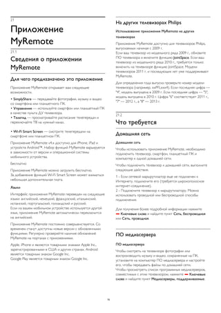 21 
Приложение 
MyRemote 
21.1 
Сведения о приложении 
MyRemote 
Для чего предназначено это приложение 
Приложение MyRemote открывает вам следующие 
возможности. 
• SimplyShare — передавайте фотографии, музыку и видео 
со смартфона или планшетного ПК. 
• Управление — используйте смартфон или планшетный ПК 
в качестве пульта ДУ телевизора. 
• Телегид — просматривайте расписание телепередач и 
переключайте ТВ на нужный канал. 
• Wi-Fi Smart Screen — смотрите телепередачи на 
смартфоне или планшетном ПК. 
Приложение MyRemote v4.x доступно для iPhone, iPad и 
устройств Android™. Набор функций MyRemote варьируется 
в зависимости от версии и операционной системы 
мобильного устройства. 
Бесплатно 
Приложение MyRemote можно загрузить бесплатно. 
За добавление функций Wi-Fi Smart Screen может взиматься 
небольшая дополнительная плата. 
Языки 
Интерфейс приложения MyRemote переведен на следующие 
языки: английский, немецкий, французский, итальянский, 
испанский, португальский, голландский и русский. 
Если на вашем мобильном устройстве используется другой 
язык, приложение MyRemote автоматически переключится 
на английский. 
Приложение MyRemote постоянно совершенствуется. Со 
временем станут доступны новые версии с обновленными 
функциями. Регулярно проверяйте наличие обновлений 
MyRemote на порталах с приложениями. 
Apple, iPhone и являются товарными знаками Apple Inc., 
зарегистрированными в США и других странах. Android 
является товарным знаком Google Inc. 
Google Play является товарным знаком Google Inc. 
На других телевизорах Philips 
Использование приложения MyRemote на других 
телевизорах 
Приложение MyRemote доступно для телевизоров Philips, 
выпускаемых начиная с 2009 г. 
Если ваш телевизор из модельного ряда 2009 г., обновите 
ПО телевизора и включите функцию JointSpace. Если ваш 
телевизор из модельного ряда 2010 г., требуется только 
включить на телевизоре функцию JointSpace. Модели 
телевизоров 2011 г. и последующих лет уже поддерживают 
MyRemote. 
Для определения года выпуска проверьте номер модели 
телевизора (например, xxPFLxxx4). Если последняя цифра — 
"4", модель выпущена в 2009 г. Если последняя цифра — "5", 
модель выпущена в 2010 г. Цифра "6" соответствует 2011 г., 
"7" — 2012 г., а "8" — 2013 г. 
21.2 
Что требуется 
Домашняя сеть 
Домашняя сеть 
Чтобы использовать приложение MyRemote, необходимо 
подключить телевизор, смартфон, планшетный ПК и 
компьютер к одной домашней сети. 
Чтобы подключить телевизор к домашней сети, выполните 
следующие действия. 
1 - Если сетевой маршрутизатор еще не подключен к 
Интернету, подключите его (требуется широкополосное 
интернет-соединение). 
2 - Подключите телевизор к маршрутизатору. Можно 
использовать проводной или беспроводной способы 
подключения. 
Для получения более подробной информации нажмите 
 Ключевые слова и найдите пункт Сеть, беспроводная 
или Сеть, проводная. 
ПО медиасервера 
ПО медиасервера 
Чтобы смотреть на телевизоре фотографии или 
воспроизводить музыку и видео, сохраненные на ПК, 
установите на компьютер ПО медиасервера и настройте 
его, чтобы передавать файлы по домашней сети. 
Чтобы просмотреть список программных медиасерверов, 
совместимых с этим телевизором, нажмите  Ключевые 
слова и найдите пункт Медиасерверы, поддерживаемые. 
76 
 