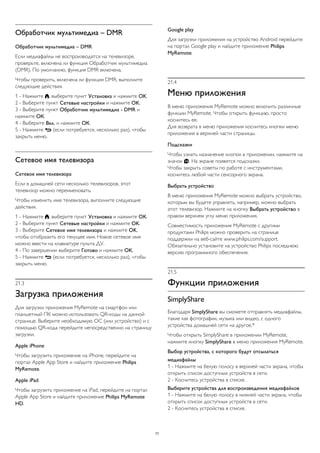 Обработчик мультимедиа – DMR 
Обработчик мультимедиа – DMR 
Если медиафайлы не воспроизводятся на телевизоре, 
проверьте, включена ли функция Обработчик мультимедиа 
(DMR). По умолчанию, функция DMR включена. 
Чтобы проверить, включена ли функция DMR, выполните 
следующие действия. 
1 - Нажмите , выберите пункт Установка и нажмите OK. 
2 - Выберите пункт Сетевые настройки и нажмите OK. 
3 - Выберите пункт Обработчик мультимедиа - DMR и 
нажмите ОК. 
4 - Выберите Вкл. и нажмите ОК. 
5 - Нажмите  (если потребуется, несколько раз), чтобы 
закрыть меню. 
Сетевое имя телевизора 
Сетевое имя телевизора 
Если в домашней сети несколько телевизоров, этот 
телевизор можно переименовать. 
Чтобы изменить имя телевизора, выполните следующие 
действия. 
1 - Нажмите , выберите пункт Установка и нажмите OK. 
2 - Выберите пункт Сетевые настройки и нажмите OK. 
3 - Выберите Сетевое имя телевизора и нажмите OK, 
чтобы отобразить его текущее имя. Новое сетевое имя 
можно ввести на клавиатуре пульта ДУ. 
4 - По завершении выберите Готово и нажмите OK. 
5 - Нажмите  (если потребуется, несколько раз), чтобы 
закрыть меню. 
21.3 
Загрузка приложения 
Для загрузки приложения MyRemote на смартфон или 
планшетный ПК можно использовать QR-коды на данной 
странице. Выберите необходимую ОС (или устройство) и с 
помощью QR-кода перейдите непосредственно на страницу 
загрузки. 
Apple iPhone 
Чтобы загрузить приложение на iPhone, перейдите на 
портал Apple App Store и найдите приложение Philips 
MyRemote. 
Apple iPad 
Чтобы загрузить приложение на iPad, перейдите на портал 
Apple App Store и найдите приложение Philips MyRemote 
HD. 
Google play 
Для загрузки приложения на устройство Android перейдите 
на портал Google play и найдите приложение Philips 
MyRemote. 
21.4 
Меню приложения 
В меню приложения MyRemote можно включить различные 
функции MyRemote. Чтобы открыть функцию, просто 
коснитесь ее. 
Для возврата в меню приложения коснитесь кнопки меню 
приложения в верхней части страницы. 
Подсказки 
Чтобы узнать назначение кнопок в приложении, нажмите на 
значок . На экране появятся подсказки. 
Чтобы закрыть советы по работе с инструментами, 
коснитесь любой части сенсорного экрана. 
Выбрать устройство 
В меню приложения MyRemote можно выбрать устройство, 
которым вы будете управлять, например, можно выбрать 
этот телевизор. Нажмите на кнопку Выбрать устройство в 
правом верхнем углу меню приложения. 
Совместимость приложения MyRemote с другими 
продуктами Philips можно проверить на странице 
поддержки на веб-сайте www.philips.com/support. 
Обязательно установите на устройство Philips последнюю 
версию программного обеспечения. 
21.5 
Функции приложения 
SimplyShare 
Благодаря SimplyShare вы сможете отправлять медиафайлы, 
такие как фотографии, музыка или видео, с одного 
устройства домашней сети на другое.* 
Чтобы открыть SimplyShare в приложении MyRemote, 
нажмите кнопку SimplyShare в меню приложения MyRemote. 
Выбор устройства, с которого будут отсылаться 
медиафайлы 
1 - Нажмите на белую полосу в верхней части экрана, чтобы 
открыть список доступных устройств в сети. 
2 - Коснитесь устройства в списке. 
Выберите устройства для воспроизведения медиафайлов 
1 - Нажмите на белую полосу в нижней части экрана, чтобы 
открыть список доступных устройств в сети. 
2 - Коснитесь устройства в списке. 
77 
 