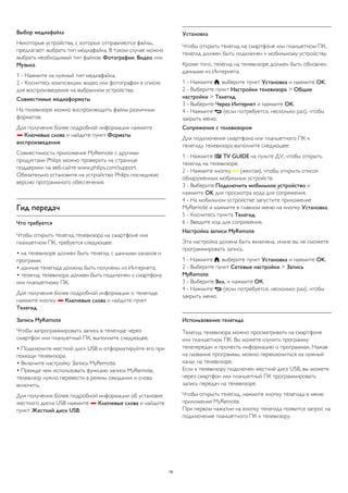 Выбор медиафайла 
Некоторые устройства, с которых отправляются файлы, 
предлагают выбрать тип медиафайла. В таком случае можно 
выбрать необходимый тип файлов: Фотографии, Видео или 
Музыка. 
1 - Нажмите на нужный тип медиафайла. 
2 - Коснитесь композиции, видео или фотографии в списке 
для воспроизведения на выбранном устройстве. 
Совместимые медиаформаты 
На телевизоре можно воспроизводить файлы различных 
форматов. 
Для получения более подробной информации нажмите 
 Ключевые слова и найдите пункт Форматы 
воспроизведения. 
Совместимость приложения MyRemote с другими 
продуктами Philips можно проверить на странице 
поддержки на веб-сайте www.philips.com/support. 
Обязательно установите на устройство Philips последнюю 
версию программного обеспечения. 
Гид передач 
Что требуется 
Чтобы открыть телегид телевизора на смартфоне или 
планшетном ПК, требуется следующее: 
• на телевизоре должен быть телегид с данными каналов и 
программ; 
• данные телегида должны быть получены из Интернета; 
• телегид телевизора должен быть подключен к смартфону 
или планшетному ПК. 
Для получения более подробной информации о телегиде 
нажмите кнопку  Ключевые слова и найдите пункт 
Телегид. 
Запись MyRemote 
Чтобы запрограммировать запись в телегиде через 
смартфон или планшетный ПК, выполните следующее. 
• Подключите жесткий диск USB и отформатируйте его при 
помощи телевизора. 
• Включите настройку Запись MyRemote. 
• Прежде чем использовать функцию записи MyRemote, 
телевизор нужно перевести в режим ожидания и снова 
включить. 
Для получения более подробной информации об установке 
жесткого диска USB нажмите  Ключевые слова и найдите 
пункт Жесткий диск USB. 
Установка 
Чтобы открыть телегид на смартфоне или планшетном ПК, 
телегид должен быть подключен к мобильному устройству. 
Кроме того, телегид на телевизоре должен быть обновлен 
данными из Интернета. 
1 - Нажмите , выберите пункт Установка и нажмите OK. 
2 - Выберите пункт Настройки телевизора > Общие 
настройки > Телегид. 
3 - Выберите Через Интернет и нажмите OK. 
4 - Нажмите  (если потребуется, несколько раз), чтобы 
закрыть меню. 
Сопряжение с телевизором 
Для подключения смартфона или планшетного ПК к 
телегиду телевизора выполните следующее: 
1 - Нажмите  TV GUIDE на пульте ДУ, чтобы открыть 
телегид на телевизоре. 
2 - Нажмите кнопку  (желтая), чтобы открыть список 
обнаруженных мобильных устройств. 
3 - Выберите Подключить мобильное устройство и 
нажмите OK для просмотра кода для сопряжения. 
4 - На мобильном устройстве запустите приложение 
MyRemote и нажмите в главном меню на кнопку Установка. 
5 - Коснитесь пункта Телегид. 
6 - Введите код для сопряжения. 
Настройка записи MyRemote 
Эта настройка должна быть включена, иначе вы не сможете 
программировать запись. 
1 - Нажмите , выберите пункт Установка и нажмите OK. 
2 - Выберите пункт Сетевые настройки > Запись 
MyRemote. 
3 - Выберите Вкл. и нажмите ОК. 
4 - Нажмите  (если потребуется, несколько раз), чтобы 
закрыть меню. 
Использование телегида 
Телегид телевизора можно просматривать на смартфоне 
или планшетном ПК. Вы можете изучить программу 
телепередач и прочесть информацию о программах. Нажав 
на название программы, можно переключиться на нужный 
канал на телевизоре. 
Если к телевизору подключен жесткий диск USB, вы можете 
через смартфон или планшетный ПК программировать 
запись передач на телевизоре. 
Чтобы открыть телегид, нажмите кнопку телегида в меню 
приложения MyRemote. 
При первом нажатии на кнопку телегида появится запрос на 
подключение планшетного ПК к телевизору. 
78 
 
