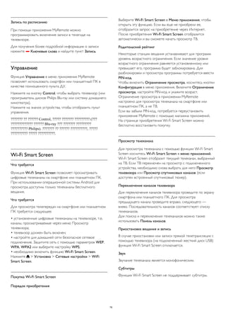 Запись по расписанию 
При помощи приложения MyRemote можно 
программировать включение записи в телегиде на 
телевизоре. 
Для получения более подробной информации о записи 
нажмите  Ключевые слова и найдите пункт Запись. 
Управление 
Функция Управление в меню приложения MyRemote 
позволяет использовать смартфон или планшетный ПК в 
качестве полноценного пульта ДУ. 
Нажмите на кнопку Control, чтобы выбрать телевизор (или 
проигрыватель дисков Philips Blu-ray или систему домашнего 
кинотеатра). 
Нажмите на значок устройства, чтобы отобразить пульт 
управления. 
??????? ?? ?????? Control, ????? ??????? ????????? (??? 
????????????? ?????? Blu-ray ??? ??????? ????????? 
?????????? Philips). ??????? ?? ?????? ??????????, ????? 
?????????? ????? ??????????. 
Wi-Fi Smart Screen 
Что требуется 
Функция Wi-Fi Smart Screen позволяет просматривать 
цифровые телеканалы на смартфоне или планшетном ПК. 
При использовании операционной системы Android для 
просмотра доступны только телеканалы бесплатного 
вещания. 
Что требуется 
Для просмотра телепередач на смартфоне или планшетном 
ПК требуется следующее: 
• установленные цифровые телеканалы на телевизоре, т.е. 
каналы, просматриваемые через меню Просмотр 
телевизора; 
• телевизор должен быть включен; 
• настройте для домашней сети безопасное сетевое 
подключение. Защитите сеть с помощью параметров WEP, 
WPA, WPA2 или выберите настройку WPS; 
• необходимо включить функцию Wi-Fi Smart Screen. 
Нажмите  > Установка > Сетевые настройки > WiFi 
Smart Screen. 
Покупка Wi-Fi Smart Screen 
Порядок приобретения 
Выберите Wi-Fi Smart Screen в Меню приложения, чтобы 
открыть эту функцию. Если вы еще не приобрели ее, 
отобразится запрос на приобретение через Интернет. 
После приобретения Wi-Fi Smart Screen отобразится 
автоматически и вы сможете начать просмотр ТВ. 
Родительский рейтинг 
Некоторые станции вещания устанавливают для программ 
уровень возрастного ограничения. Если значение уровня 
возрастного ограничения равняется установленному или 
превышает его, программа будет заблокирована. Для 
разблокировки и просмотра программы потребуется ввести 
PIN-код. 
Чтобы включить Ограничение просмотра, коснитесь кнопки 
Конфигурация в меню приложения. Включите Ограничение 
просмотра, настройте PIN-код и укажите возраст. 
Ограничение просмотра в приложении MyRemote 
настроено для просмотра телеканала на смартфоне или 
планшетном ПК, а не ТВ. 
Если вы забыли PIN-код, потребуется переустановить 
приложение MyRemote с помощью магазина приложений. 
На странице приобретения Wi-Fi Smart Screen можно 
бесплатно восстановить покупку. 
Просмотр телеканала 
Для просмотра телеканала с помощью функции Wi-Fi Smart 
Screen коснитесь Wi-Fi Smart Screen в меню приложений. 
Wi-Fi Smart Screen отобразит текущий телеканал, выбранный 
на ТВ. Если ТВ переключен на просмотр с подключенного 
устройства, необходимо снова выбрать для него Просмотр 
телевизора или Просмотр спутниковых каналов (если 
доступен встроенный спутниковый тюнер). 
Переключение каналов телевизора 
Для переключения каналов телевизора проведите по экрану 
смартфона или планшетного ПК. Для просмотра 
предыдущего канала проведите вправо, следующего — 
влево. Последовательность каналов соответствует списку 
телеканалов. 
Для поиска и переключения телеканалов можно также 
использовать Панель каналов. 
Приостановка вещания и запись 
В случае приостановки или записи прямой телетрансляции с 
помощью телевизора (на подключенный жесткий диск USB) 
функция Wi-Fi Smart Screen отключается. 
Звук 
Звучание телеканала является монофоническим. 
Субтитры 
Функция Wi-Fi Smart Screen не поддерживает субтитры. 
79 
 