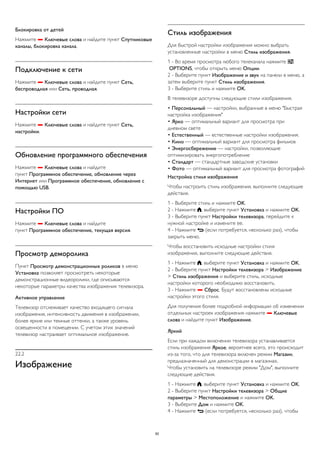 Блокировка от детей 
Нажмите  Ключевые слова и найдите пункт Спутниковые 
каналы, блокировка канала. 
Подключение к сети 
Нажмите  Ключевые слова и найдите пункт Сеть, 
беспроводная или Сеть, проводная. 
Настройки сети 
Нажмите  Ключевые слова и найдите пункт Сеть, 
настройки. 
Обновление программного обеспечения 
Нажмите  Ключевые слова и найдите 
пункт Программное обеспечение, обновление через 
Интернет или Программное обеспечение, обновление с 
помощью USB. 
Настройки ПО 
Нажмите  Ключевые слова и найдите 
пункт Программное обеспечение, текущая версия. 
Просмотр деморолика 
Пункт Просмотр демонстрационных роликов в меню 
Установка позволяет просмотреть некоторые 
демонстрационные видеоролики, где описываются 
некоторые параметры качества изображения телевизора. 
Активное управление 
Телевизор отслеживает качество входящего сигнала 
изображения, интенсивность движения в изображении, 
более яркие или темные оттенки, а также уровень 
освещенности в помещении. С учетом этих значений 
телевизор настраивает оптимальное изображение. 
22.2 
Изображение 
Стиль изображения 
Для быстрой настройки изображения можно выбрать 
установленные настройки в меню Стиль изображения. 
1 - Во время просмотра любого телеканала нажмите  
OPTIONS, чтобы открыть меню Опции. 
2 - Выберите пункт Изображение и звук на панели в меню, а 
затем выберите пункт Стиль изображения. 
3 - Выберите стиль и нажмите OK. 
В телевизоре доступны следующие стили изображения. 
• Персональный — настройки, выбранные в меню "Быстрая 
настройка изображения" 
• Ярко — оптимальный вариант для просмотра при 
дневном свете 
• Естественный — естественные настройки изображения. 
• Кино — оптимальный вариант для просмотра фильмов 
• Энергосбережение — настройки, позволяющие 
оптимизировать энергопотребление 
• Стандарт — стандартные заводские установки 
• Фото — оптимальный вариант для просмотра фотографий 
Настройка стиля изображения 
Чтобы настроить стиль изображения, выполните следующие 
действия. 
1 - Выберите стиль и нажмите OK. 
2 - Нажмите , выберите пункт Установка и нажмите OK. 
3 - Выберите пункт Настройки телевизора, перейдите к 
нужной настройке и измените ее. 
4 - Нажмите  (если потребуется, несколько раз), чтобы 
закрыть меню. 
Чтобы восстановить исходные настройки стиля 
изображения, выполните следующие действия. 
1 - Нажмите , выберите пункт Установка и нажмите OK. 
2 - Выберите пункт Настройки телевизора > Изображение 
> Стиль изображения и выберите стиль, исходные 
настройки которого необходимо восстановить. 
3 - Нажмите  Сброс. Будут восстановлены исходные 
настройки этого стиля. 
Для получения более подробной информации об изменении 
отдельных настроек изображения нажмите  Ключевые 
слова и найдите пункт Изображение. 
Яркий 
Если при каждом включении телевизора устанавливается 
стиль изображения Яркое, вероятнее всего, это происходит 
из-за того, что для телевизора включен режим Магазин, 
предназначенный для демонстрации в магазинах. 
Чтобы установить на телевизоре режим "Дом", выполните 
следующие действия. 
1 - Нажмите , выберите пункт Установка и нажмите OK. 
2 - Выберите пункт Настройки телевизора > Общие 
параметры > Местоположение и нажмите OK. 
3 - Выберите Дом и нажмите OK. 
4 - Нажмите  (если потребуется, несколько раз), чтобы 
82 
 