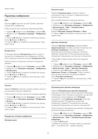 закрыть меню. 
Параметры изображения 
Цвет 
Параметр Цвет позволяет настроить уровень цветовой 
насыщенности изображения. 
Чтобы настроить цвет, выполните следующие действия. 
1 - Нажмите , выберите пункт Установка и нажмите OK. 
2 - Выберите пункт Настройки телевизора > Изображение 
> Цвет. 
3 - Нажмите  (Вправо) и измените значение при помощи 
кнопок  (Вверх) или  (Вниз). 
4 - Нажмите  (если потребуется, несколько раз), чтобы 
закрыть меню. 
Контрастность 
С помощью параметра Контрастность можно настроить 
контрастность изображения. Для изображения в 3D для 
этого параметра установлено значение Контрастность 3D. 
Чтобы настроить контрастность, выполните следующие 
действия. 
1 - Нажмите , выберите пункт Установка и нажмите OK. 
2 - Выберите пункт Настройки телевизора > Изображение 
> Контрастность. 
3 - Нажмите  (Вправо) и измените значение при помощи 
кнопок  (Вверх) или  (Вниз). 
4 - Нажмите  (если потребуется, несколько раз), чтобы 
закрыть меню. 
Четкость 
Параметр Четкость позволяет настроить уровень четкости 
для мельчайших деталей изображения. 
Чтобы настроить четкость, выполните следующие действия. 
1 - Нажмите , выберите пункт Установка и нажмите OK. 
2 - Выберите пункт Настройки телевизора > Изображение 
> Четкость. 
3 - Нажмите  (Вправо) и измените значение при помощи 
кнопок  (Вверх) или  (Вниз). 
4 - Нажмите  (если потребуется, несколько раз), чтобы 
закрыть меню. 
Расширенные настройки изображения 
Настройки цвета 
Улучшение цвета 
Параметр Улучшение цвета позволяет повысить 
интенсивность цвета и улучшить отображение мелких 
деталей в ярких областях. 
Для настройки выполните следующие действия. 
1 - Нажмите , выберите пункт Установка и нажмите OK. 
2 - Выберите пункт Настройки телевизора > Изображение 
> Дополнительно > Цвет > Улучшение цвета. 
3 - Нажмите  (Вправо) и 
выберите Максимум, Средний, Минимум или Выкл. 
4 - Нажмите  (если потребуется, несколько раз), чтобы 
закрыть меню. 
Цветовая температура 
Параметр Цветовая температура позволяет выбрать 
предустановленную настройку цветовой температуры или 
установку пользователя с помощью параметра 
Пользовательская цветовая температура. Настройки 
"Цветовая температура" и "Пользовательская цветовая 
температура" предназначены для опытных пользователей. 
Чтобы выбрать предустановку, выполните следующие 
действия. 
1 - Нажмите , выберите пункт Установка и нажмите OK. 
2 - Выберите пункт Настройки телевизора > Изображение 
> Дополнительно > Цвет > Цветовая температура. 
3 - Нажмите кнопку  (Вправо) и выберите значение 
Нормальный, Теплый или Холодный. Чтобы установить 
свою настройку цветовой температуры, выберите 
пункт Установка пользователя. 
4 - Нажмите  (если потребуется, несколько раз), чтобы 
закрыть меню. 
Пользовательская цветовая температура 
Параметр Пользовательская цветовая температура 
позволяет установить свое значение цветовой температуры. 
Чтобы выбрать пункт Установка пользователя для цветовой 
температуры, сначала выберите пункт Установка 
пользователя в меню Цветовая температура, после чего 
отобразится меню "Пользовательская цветовая 
температура". Параметр "Пользовательская цветовая 
температура" предназначен для опытных пользователей. 
Чтобы установить пользовательскую цветовую температуру, 
выполните следующие действия. 
1 - Нажмите , выберите пункт Установка и нажмите OK. 
2 - Выберите пункт Настройки телевизора > Изображение 
> Дополнительно > Цвет > Пользовательская цветовая 
температура. 
3 - Нажмите  (Вправо). 
4 - Выберите настройку с помощью клавиш со стрелками. 
(WP — точка белого, BL — уровень черного.) 
83 
 