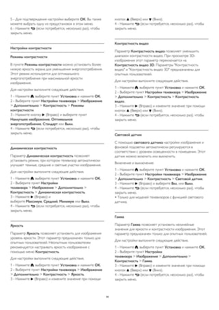 5 - Для подтверждения настройки выберите ОК. Вы также 
можете выбрать одну из предустановок в этом меню. 
6 - Нажмите  (если потребуется, несколько раз), чтобы 
закрыть меню. 
Настройки контрастности 
Режимы контрастности 
В пункте Режимы контрастности можно установить более 
низкую яркость экрана для уменьшения энергопотребления. 
Этот режим используется для оптимального 
энергопотребления при максимальной яркости 
изображения. 
Для настройки выполните следующие действия. 
1 - Нажмите , выберите пункт Установка и нажмите OK. 
2 - Выберите пункт Настройки телевизора > Изображение 
> Дополнительно > Контрастность > Режимы 
контрастности. 
3 - Нажмите кнопку  (Вправо) и выберите пункт 
Наилучшее изображение, Оптимальное 
энергопотребление, Стандарт или Выкл. 
4 - Нажмите  (если потребуется, несколько раз), чтобы 
закрыть меню. 
Динамическая контрастность 
Параметр Динамическая контрастность позволяет 
установить режим, при котором телевизор автоматически 
улучшает темные, средние и светлые участки изображения. 
Для настройки выполните следующие действия. 
1 - Нажмите , выберите пункт Установка и нажмите OK. 
2 - Выберите пункт Настройки 
телевизора > Изображение > Дополнительно > 
Контрастность > Динамическая контрастность. 
3 - Нажмите  (Вправо) и 
выберите Максимум, Средний, Минимум или Выкл. 
4 - Нажмите  (если потребуется, несколько раз), чтобы 
закрыть меню. 
Яркость 
Параметр Яркость позволяет установить для изображения 
уровень яркости. Этот параметр предназначен только для 
опытных пользователей. Неопытным пользователям 
рекомендуется настраивать яркость изображения с 
помощью меню Контрастность. 
Для настройки выполните следующие действия. 
1 - Нажмите , выберите пункт Установка и нажмите OK. 
2 - Выберите пункт Настройки телевизора > Изображение 
> Дополнительно > Контрастность > Яркость. 
3 - Нажмите  (Вправо) и измените значение при помощи 
кнопок  (Вверх) или  (Вниз). 
4 - Нажмите  (если потребуется, несколько раз), чтобы 
закрыть меню. 
Контрастность видео 
Параметр Контрастность видео позволяет уменьшить 
диапазон контрастности видео. При просмотре 3D- 
изображения этот параметр переключается на 
Контрастность видео 3D. Параметры "Контрастность 
видео" и "Контрастность видео 3D" предназначены для 
опытных пользователей. 
Для настройки выполните следующие действия. 
1 - Нажмите , выберите пункт Установка и нажмите OK. 
2 - Выберите пункт Настройки телевизора > Изображение 
> Дополнительно > Контрастность > Контрастность 
видео. 
3 - Нажмите  (Вправо) и измените значение при помощи 
кнопок  (Вверх) или  (Вниз). 
4 - Нажмите  (если потребуется, несколько раз), чтобы 
закрыть меню. 
Световой датчик 
С помощью светового датчика настройки изображения и 
фоновой подсветки автоматически регулируются в 
соответствии с уровнем освещенности в помещении. Этот 
датчик можно включить или выключить. 
Включение и выключение: 
1 - Нажмите , выберите пункт Установка и нажмите OK. 
2 - Выберите пункт Настройки телевизора > Изображение 
> Дополнительно > Контрастность > Световой датчик. 
3 - Нажмите  (Вправо) и выберите Вкл. или Выкл. 
4 - Нажмите  (если потребуется, несколько раз), чтобы 
закрыть меню. 
• Только для моделей телевизоров с функцией светового 
датчика. 
Гамма 
Параметр Гамма позволяет установить нелинейные 
значения для яркости и контрастности изображения. Этот 
параметр предназначен только для опытных пользователей. 
Для настройки выполните следующие действия. 
1 - Нажмите , выберите пункт Установка и нажмите OK. 
2 - Выберите пункт Настройки 
телевизора > Изображение > Дополнительно > 
Контрастность > Гамма. 
3 - Нажмите  (Вправо) и измените значение при помощи 
кнопок  (Вверх) или  (Вниз). 
4 - Нажмите  (если потребуется, несколько раз), чтобы 
закрыть меню. 
84 
 