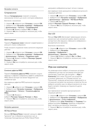 Настройки четкости 
Суперразрешение 
Функция Суперразрешение позволяет установить 
максимальную четкость для линий и контуров изображения. 
Включение и выключение: 
1 - Нажмите , выберите пункт Установка и нажмите OK. 
2 - Выберите пункт Настройки телевизора > Изображение 
> Дополнительно > Четкость > Суперразрешение. 
3 - Нажмите  (Вправо) и выберите Вкл. или Выкл. 
4 - Нажмите  (если потребуется, несколько раз), чтобы 
закрыть меню. 
Шумоподавление 
Параметр Подавление помех позволяет скорректировать и 
уменьшить помехи изображения. 
Чтобы настроить подавление помех, выполните следующие 
действия. 
1 - Нажмите , выберите пункт Установка и нажмите OK. 
2 - Выберите пункт Настройки телевизора > Изображение 
> Дополнительно > Четкость > Подавление помех. 
3 - Нажмите  (Вправо) и выберите Максимум, Средний, 
Минимум или Выкл. 
4 - Нажмите  (если потребуется, несколько раз), чтобы 
закрыть меню. 
Снижение дефектов MPEG 
Параметр Снижение дефектов MPEG позволяет сгладить 
переходы в цифровом изображении. Дефекты изображения 
MPEG обычно выглядят как мелкие "квадратики" или 
зазубренные края. 
Для коррекции дефектов MPEG выполните следующие 
действия. 
1 - Нажмите , выберите пункт Установка и нажмите OK. 
2 - Выберите пункт Настройки телевизора > Изображение 
> Дополнительно > Четкость > Снижение дефектов 
MPEG. 
3 - Нажмите  (Вправо) и 
выберите Максимум, Средний, Минимум или Выкл. 
4 - Нажмите  (если потребуется, несколько раз), чтобы 
закрыть меню. 
Настройки движения 
HD Natural Motion 
Функция HD Natural Motion позволяет уменьшить эффект 
"дрожания" при отображении динамичных сцен на 
телевизоре. Благодаря функции Perfect Natural Motion 
движущееся изображение выглядит четким и плавным. 
Для коррекции помех движущегося изображения выполните 
следующие действия. 
1 - Нажмите , выберите пункт Установка и нажмите OK. 
2 - Выберите пункт Настройки телевизора > Изображение 
> Дополнительно > Движение > HD Natural Motion. 
3 - Нажмите  (Вправо) и 
выберите Максимум, Средний, Минимум или Выкл. 
4 - Нажмите  (если потребуется, несколько раз), чтобы 
закрыть меню. 
Clear LCD 
Функция Clear LCD обеспечивает превосходную четкость 
динамичных сцен, улучшенный уровень черного, высокую 
контрастность без мерцания, стабильность изображения и 
расширенный угол просмотра. 
Включение и выключение: 
1 - Нажмите , выберите пункт Установка и нажмите OK. 
2 - Выберите пункт Настройки 
телевизора > Изображение > 
Дополнительно > Движение > Clear LCD. 
3 - Нажмите  (Вправо) и выберите Вкл. или Выкл. 
4 - Нажмите  (если потребуется, несколько раз), чтобы 
закрыть меню. 
Игра или компьютер 
На телевизоре можно выбрать оптимальные настройки 
изображения для игры или для режима монитора (для 
компьютера). Существует две настройки — Игры и 
Компьютер. Если в меню "Источник" для устройства 
установлен правильный тип ("Игровая консоль" или 
"Компьютер"), телевизор автоматически переключается на 
оптимальные настройки при включении устройства. Если вы 
выберите настройку сами, не забудьте выключить ее, когда 
будете смотреть телевизор или подключите другое 
устройство. 
Для переключения настройки вручную выполните 
следующие действия. 
1 - Нажмите , выберите пункт Установка и нажмите OK. 
2 - Выберите пункт Настройки телевизора > Изображение 
> Дополнительно > Стиль отображения. 
3 - Выберите пункт Игры, Компьютер или Телевизор. Если 
выбрана настройка Телевизор, параметры отображения 
будут настроены для просмотра телевизора. 
4 - Нажмите  (если потребуется, несколько раз), чтобы 
закрыть меню. 
85 
 