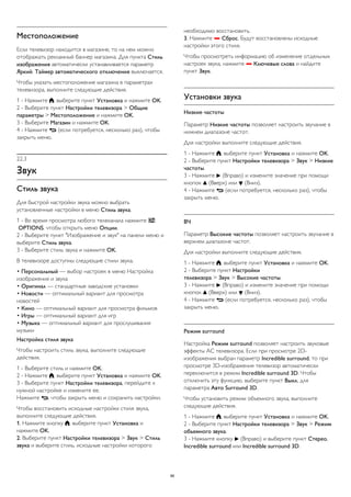 Местоположение 
Если телевизор находится в магазине, то на нем можно 
отображать рекламный баннер магазина. Для пункта Стиль 
изображения автоматически устанавливается параметр 
Яркий. Таймер автоматического отключения выключается. 
Чтобы указать местоположение магазина в параметрах 
телевизора, выполните следующие действия. 
1 - Нажмите , выберите пункт Установка и нажмите OK. 
2 - Выберите пункт Настройки телевизора > Общие 
параметры > Местоположение и нажмите OK. 
3 - Выберите Магазин и нажмите OK. 
4 - Нажмите  (если потребуется, несколько раз), чтобы 
закрыть меню. 
22.3 
Звук 
Стиль звука 
Для быстрой настройки звука можно выбрать 
установленные настройки в меню Стиль звука. 
1 - Во время просмотра любого телеканала нажмите  
OPTIONS, чтобы открыть меню Опции. 
2 - Выберите пункт "Изображение и звук" на панели меню и 
выберите Стиль звука. 
3 - Выберите стиль звука и нажмите OK. 
В телевизоре доступны следующие стили звука. 
• Персональный — выбор настроек в меню Настройка 
изображения и звука 
• Оригинал — стандартные заводские установки 
• Новости — оптимальный вариант для просмотра 
новостей 
• Кино — оптимальный вариант для просмотра фильмов 
• Игры — оптимальный вариант для игр 
• Музыка — оптимальный вариант для прослушивания 
музыки 
Настройка стиля звука 
Чтобы настроить стиль звука, выполните следующие 
действия. 
1 - Выберите стиль и нажмите OK. 
2 - Нажмите , выберите пункт Установка и нажмите OK. 
3 - Выберите пункт Настройки телевизора, перейдите к 
нужной настройке и измените ее. 
Нажмите , чтобы закрыть меню и сохранить настройки. 
Чтобы восстановить исходные настройки стиля звука, 
выполните следующие действия. 
1. Нажмите кнопку , выберите пункт Установка и 
нажмите OK. 
2. Выберите пункт Настройки телевизора > Звук > Стиль 
звука и выберите стиль, исходные настройки которого 
необходимо восстановить. 
3. Нажмите  Сброс. Будут восстановлены исходные 
настройки этого стиля. 
Чтобы просмотреть информацию об изменение отдельных 
настроек звука, нажмите  Ключевые слова и найдите 
пункт Звук. 
Установки звука 
Низкие частоты 
Параметр Низкие частоты позволяет настроить звучание в 
нижнем диапазоне частот. 
Для настройки выполните следующие действия. 
1 - Нажмите , выберите пункт Установка и нажмите OK. 
2 - Выберите пункт Настройки телевизора > Звук > Низкие 
частоты. 
3 - Нажмите  (Вправо) и измените значение при помощи 
кнопок  (Вверх) или  (Вниз). 
4 - Нажмите  (если потребуется, несколько раз), чтобы 
закрыть меню. 
ВЧ 
Параметр Высокие частоты позволяет настроить звучание в 
верхнем диапазоне частот. 
Для настройки выполните следующие действия. 
1 - Нажмите , выберите пункт Установка и нажмите OK. 
2 - Выберите пункт Настройки 
телевизора > Звук > Высокие частоты. 
3 - Нажмите  (Вправо) и измените значение при помощи 
кнопок  (Вверх) или  (Вниз). 
4 - Нажмите  (если потребуется, несколько раз), чтобы 
закрыть меню. 
Peжим surround 
Настройка Режим surround позволяет настроить звуковые 
эффекты АС телевизора. Если при просмотре 2D- 
изображения выбран параметр Incredible surround, то при 
просмотре 3D-изображения телевизор автоматически 
переключится в режим Incredible surround 3D. Чтобы 
отключить эту функцию, выберите пункт Выкл. для 
параметра Авто Surround 3D. 
Чтобы установить режим объемного звука, выполните 
следующие действия. 
1 - Нажмите , выберите пункт Установка и нажмите OK. 
2 - Выберите пункт Настройки телевизора > Звук > Режим 
объемного звука. 
3 - Нажмите кнопку  (Вправо) и выберите пункт Стерео, 
Incredible surround или Incredible surround 3D. 
86 
 