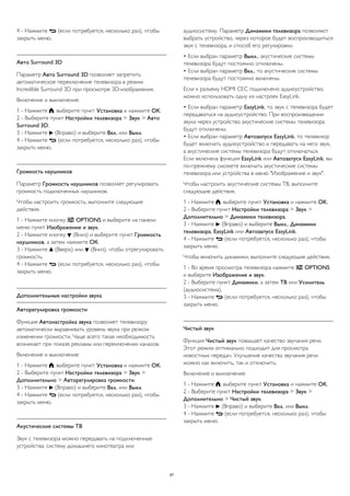 4 - Нажмите  (если потребуется, несколько раз), чтобы 
закрыть меню. 
Авто Surround 3D 
Параметр Авто Surround 3D позволяет запретить 
автоматическое переключение телевизора в режим 
Incredible Surround 3D при просмотре 3D-изображения. 
Включение и выключение: 
1 - Нажмите , выберите пункт Установка и нажмите OK. 
2 - Выберите пункт Настройки телевизора > Звук > Авто 
Surround 3D. 
3 - Нажмите  (Вправо) и выберите Вкл. или Выкл. 
4 - Нажмите  (если потребуется, несколько раз), чтобы 
закрыть меню. 
Громкость наушников 
Параметр Громкость наушников позволяет регулировать 
громкость подключенных наушников. 
Чтобы настроить громкость, выполните следующие 
действия. 
1 - Нажмите кнопку  OPTIONS и выберите на панели 
меню пункт Изображение и звук. 
2 - Нажмите кнопку  (Вниз) и выберите пункт Громкость 
наушников, а затем нажмите ОК. 
3 - Нажмите  (Вверх) или  (Вниз), чтобы отрегулировать 
громкость. 
4 - Нажмите  (если потребуется, несколько раз), чтобы 
закрыть меню. 
Дополнительные настройки звука 
Авторегулировка громкости 
Функция Автонастройка звука позволяет телевизору 
автоматически выравнивать уровень звука при резком 
изменении громкости. Чаще всего такая необходимость 
возникает при показе рекламы или переключении каналов. 
Включение и выключение: 
1 - Нажмите , выберите пункт Установка и нажмите OK. 
2 - Выберите пункт Настройки телевизора > Звук > 
Дополнительно > Авторегулировка громкости. 
3 - Нажмите  (Вправо) и выберите Вкл. или Выкл. 
4 - Нажмите  (если потребуется, несколько раз), чтобы 
закрыть меню. 
Акустические системы ТВ 
Звук с телевизора можно передавать на подключенные 
устройства: систему домашнего кинотеатра или 
аудиосистему. Параметр Динамики телевизора позволяют 
выбрать устройство, через которое будет воспроизводиться 
звук с телевизора, и способ его регулировки. 
• Если выбран параметр Выкл., акустические системы 
телевизора будут постоянно отключены. 
• Если выбран параметр Вкл., то акустические системы 
телевизора будут постоянно включены. 
Если к разъему HDMI CEC подключено аудиоустройство, 
можно использовать одну из настроек EasyLink. 
• Если выбран параметр EasyLink, то звук с телевизора будет 
передаваться на аудиоустройство. При воспроизведении 
звука через устройство акустические системы телевизора 
будут отключены. 
• Если выбран параметр Автозапуск EasyLink, то телевизор 
будет включать аудиоустройство и передавать на него звук, 
а акустические системы телевизора будут отключаться. 
Если включена функция EasyLink или Автозапуск EasyLink, вы 
по-прежнему сможете включать акустические системы 
телевизора или устройства в меню "Изображение и звук". 
Чтобы настроить акустические системы ТВ, выполните 
следующие действия. 
1 - Нажмите , выберите пункт Установка и нажмите OK. 
2 - Выберите пункт Настройки телевизора > Звук > 
Дополнительно > Динамики телевизора. 
3 - Нажмите  (Вправо) и выберите Выкл., Динамики 
телевизора, EasyLink или Автозапуск EasyLink. 
4 - Нажмите  (если потребуется, несколько раз), чтобы 
закрыть меню. 
Чтобы включить динамики, выполните следующие действия. 
1 - Во время просмотра телевизора нажмите  OPTIONS 
и выберите Изображение и звук. 
2 - Выберите пункт Динамики, а затем ТВ или Усилитель 
(аудиосистема). 
3 - Нажмите  (если потребуется, несколько раз), чтобы 
закрыть меню. 
Чистый звук 
Функция Чистый звук повышает качество звучания речи. 
Этот режим оптимально подходит для просмотра 
новостных передач. Улучшение качества звучания речи 
можно как включить, так и отключить. 
Включение и выключение: 
1 - Нажмите , выберите пункт Установка и нажмите OK. 
2 - Выберите пункт Настройки телевизора > Звук > 
Дополнительно > Чистый звук. 
3 - Нажмите  (Вправо) и выберите Вкл. или Выкл. 
4 - Нажмите  (если потребуется, несколько раз), чтобы 
закрыть меню. 
87 
 