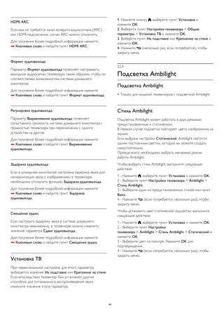 HDMI ARC 
Если вам не требуется канал возврата аудиосигнала (ARC) 
или HDMI-подключения, сигнал ARC можно отключить. 
Для получения более подробной информации нажмите 
 Ключевые слова и найдите пункт HDMI ARC. 
Формат аудиовыхода 
Параметр Формат аудиовыхода позволяет настраивать 
выходной аудиосигнал телевизора таким образом, чтобы он 
соответствовал возможностям системы домашнего 
кинотеатра. 
Для получения более подробной информации нажмите 
 Ключевые слова и найдите пункт Формат аудиовыхода. 
Регулировка аудиовыхода 
Параметр Выравнивание аудиовыхода позволяет 
сопоставлять громкость системы домашнего кинотеатра с 
громкостью телевизора при переключении с одного 
устройства на другое. 
Для получения более подробной информации нажмите 
 Ключевые слова и найдите пункт Выравнивание 
аудиовыхода. 
Задержка аудиовыхода 
Если в домашнем кинотеатре настроена задержка звука для 
синхронизации звука с изображением, в телевизоре 
необходимо отключить функцию Задержка аудиовыхода. 
Для получения более подробной информации нажмите 
 Ключевые слова и найдите пункт Задержка 
аудиовыхода. 
Смещение аудио 
Если настроить задержку звука в системе домашнего 
кинотеатра невозможно, в телевизоре можно изменить 
значение параметра Сдвиг аудиовыхода. 
Для получения более подробной информации нажмите 
 Ключевые слова и найдите пункт Смещение аудио. 
Установка ТВ 
При первоначальной настройке для этого параметра 
выбирается значение На подставке или Крепление на стене. 
Если впоследствии телевизор был установлен другим 
способом, для оптимального воспроизведения звука 
измените значение этого параметра. 
1. Нажмите кнопку , выберите пункт Установка и 
нажмите OK. 
2. Выберите пункт Настройки телевизора > Общие 
параметры > Установка ТВ и нажмите OK. 
3. Выберите пункт На подставке или Крепление на стене и 
нажмите OK. 
4. Нажмите  (несколько раз, если потребуется), чтобы 
закрыть меню. 
22.4 
Подсветка Ambilight 
Подсветка Ambilight 
• Только для моделей телевизоров с подсветкой Ambilight. 
Стиль Ambilight 
Подсветка Ambilight может работать в двух режимах: 
предустановленном и статическом. 
В первом случае подсветка повторяет цвета изображения на 
экране. 
Если выбрана настройка Статический, Ambilight светится 
одним постоянным цветом, который вы можете создать 
самостоятельно. 
Прежде всего необходимо выбрать желаемый режим 
работы Ambilight. 
Чтобы выбрать стиль Ambilight, выполните следующие 
действия. 
1 - Нажмите , выберите пункт Установка и нажмите OK. 
2 - Выберите пункт Настройки телевизора > Ambilight > 
Стиль Ambilight. 
3 - Выберите один из предустановленных стилей или пункт 
Выкл. 
4 - Нажмите  (если потребуется, несколько раз), чтобы 
закрыть меню. 
Чтобы установить цвет статической подсветки, выполните 
следующие действия. 
1 - Нажмите , выберите пункт Установка и нажмите OK. 
2 - Выберите пункт Настройки 
телевизора > Ambilight > Стиль Ambilight > Статический и 
нажмите OK. 
3 - Выберите цвет на палитре. Нажмите OK для 
подтверждения. 
4 - Нажмите  (если потребуется, несколько раз), чтобы 
закрыть меню. 
88 
 