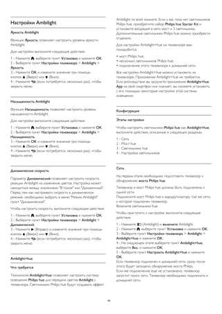 Настройки Ambilight 
Яркость Ambilight 
Функция Яркость позволяет настроить уровень яркости 
Ambilight. 
Для настройки выполните следующие действия. 
1 - Нажмите , выберите пункт Установка и нажмите OK. 
2 - Выберите пункт Настройки телевизора > Ambilight > 
Яркость. 
3 - Нажмите OK и измените значение при помощи 
кнопок  (Вверх) или  (Вниз). 
4 - Нажмите  (если потребуется, несколько раз), чтобы 
закрыть меню. 
Насыщенность Ambilight 
Функция Насыщенность позволяет настроить уровень 
насыщенности Ambilight. 
Для настройки выполните следующие действия. 
1 - Нажмите , выберите пункт Установка и нажмите OK. 
2 - Выберите пункт Настройки телевизора > Ambilight > 
Насыщенность. 
3 - Нажмите OK и измените значение при помощи 
кнопок  (Вверх) или  (Вниз). 
4 - Нажмите  (если потребуется, несколько раз), чтобы 
закрыть меню. 
Динамическая скорость 
Параметр Динамический позволяет настроить скорость 
реакции Ambilight на изменение цветов. Настройка может 
находиться между значениями "В покое" или "Динамичный". 
Перед тем как настраивать скорость в динамическом 
режиме, необходимо выбрать в меню "Режим Ambilight" 
пункт "Динамический". 
Чтобы настроить скорость, выполните следующие действия. 
1 - Нажмите , выберите пункт Установка и нажмите OK. 
2 - Выберите пункт Настройки телевизора > Ambilight > 
Динамический. 
3 - Нажмите  (Вправо) и измените значение при помощи 
кнопок  (Вверх) или  (Вниз). 
4 - Нажмите  (если потребуется, несколько раз), чтобы 
закрыть меню. 
Ambilight+hue 
Что требуется 
Технология Ambilight+hue позволяет настроить систему 
освещения Philips hue для передачи цветов Ambilight с 
телевизора. Светильники Philips hue будут создавать эффект 
Ambilight по всей комнате. Если у вас пока нет светильников 
Philips hue, приобретите набор Philips hue Starter Kit и 
установите входящий в него мост и 3 светильника. 
Дополнительные светильники Philips hue можно приобрести 
отдельно. 
Для настройки Ambilight+hue на телевизоре вам 
понадобится: 
• мост Philips hue; 
• несколько светильников Philips hue; 
• подключение этого телевизора к домашней сети. 
Все настройки Ambilight+hue можно установить на 
телевизоре. Приложение Ambilight+hue не требуется. 
Если впоследствии вы загрузите приложение Ambilight+hue 
App на свой смартфон или планшет, вы сможете установить 
с его помощью некоторые настройки этой системы 
освещения. 
Конфигурация 
Этапы настройки 
Чтобы настроить светильники Philips hue как Ambilight+hue, 
выполните действия, описанные в следующих разделах. 
1 - Сеть 
2 - Мост hue 
3 - Светильники hue 
4 - Настройка светильников 
Сеть 
На первом этапе необходимо подготовить телевизор к 
обнаружению моста Philips hue. 
Телевизор и мост Philips hue должны быть подключены к 
одной сети. 
Подключите мост Philips hue к маршрутизатору той же сети, 
к которой подключен телевизор. 
Включите светильники hue. 
Чтобы приступить к настройке, выполните следующие 
действия. 
1 - Нажмите  (Ambilight) и включите Ambilight. 
2 - Нажмите , выберите пункт Установка и нажмите OK. 
3 - Выберите пункт Настройки телевизора > Ambilight > 
Ambilight+hue и нажмите OK. 
4 - На следующем этапе выберите пункт Ambilight+hue, 
выберите Вкл. и нажмите OK. 
5 - Выберите пункт Настроить Ambilight+hue и нажмите 
OK. 
Если телевизор подключен к домашней сети, сразу после 
этого будет запущено обнаружение моста Philips. 
Если же подключение еще не установлено, телевизор 
запустит поиск сети. Телевизор необходимо подключить к 
домашней сети. 
89 
 