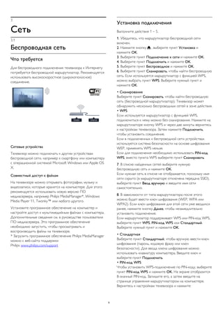 3 
Сеть 
3.1 
Беспроводная сеть 
Что требуется 
Для беспроводного подключения телевизора к Интернету 
потребуется беспроводной маршрутизатор. Рекомендуется 
использовать высокоскоростное (широкополосное) 
соединение. 
Сетевые устройства 
Телевизор можно подключать к другим устройствам 
беспроводной сети, например к смартфону или компьютеру 
с операционной системой Microsoft Windows или Apple OS 
X. 
Совместный доступ к файлам 
На телевизоре можно открывать фотографии, музыку и 
видеозаписи, которые хранятся на компьютере. Для этого 
рекомендуется использовать новую версию ПО 
медиасервера, например Philips MediaManager*, Windows 
Media Player 11, Twonky™ или любого другого. 
Установите программное обеспечение на компьютер и 
настройте доступ к мультимедийным файлам с компьютера. 
Дополнительные сведения см. в руководстве пользователя 
ПО медиасервера. Это программное обеспечение 
необходимо запустить, чтобы просматривать и 
воспроизводить файлы на телевизоре. 
* Загрузить программное обеспечение Philips MediaManager 
можно с веб-сайта поддержки 
Philips www.philips.com/support 
Установка подключения 
Выполните действия 1 – 5. 
1. Убедитесь, что маршрутизатор беспроводной сети 
включен. 
2. Нажмите кнопку  , выберите пункт Установка и 
нажмите OK. 
3. Выберите пункт Подключение к сети и нажмите OK. 
4. Выберите пункт Подключить и нажмите OK. 
5. Выберите пункт Беспроводное и нажмите OK. 
6. Выберите пункт Сканировать, чтобы найти беспроводную 
сеть. Если используется маршрутизатор с функцией WPS, 
можно выбрать пункт WPS. Выберите нужный пункт и 
нажмите OK. 
• Сканирование 
Выберите пункт Сканировать, чтобы найти беспроводную 
сеть (беспроводной маршрутизатор). Телевизор может 
обнаружить несколько беспроводных сетей в зоне действия. 
• WPS 
Если используется маршрутизатор с функцией WPS, 
подключиться к нему можно без сканирования. Нажмите на 
маршрутизаторе кнопку WPS и через две минуты вернитесь 
к настройкам телевизора. Затем нажмите Подключить, 
чтобы установить соединение. 
Если в подключенных к беспроводной сети устройствах 
используется система безопасности на основе шифрования 
WEP, применять WPS нельзя. 
Если для подключения необходимо использовать PIN-код 
WPS, вместо пункта WPS выберите пункт Сканировать. 
7. В списке найденных сетей выберите нужную 
беспроводную сеть и нажмите OK. 
Если нужная сеть в списке не отображается, поскольку имя 
сети скрыто (в маршрутизаторе отключена передача SSID), 
выберите пункт Ввод вручную и введите имя сети 
самостоятельно. 
8. В зависимости от типа маршрутизатора после этого 
можно будет ввести ключ шифрования (WEP, WPA или 
WPA2). Если ключ шифрования для этой сети уже вводился 
ранее, нажмите кнопку Далее, чтобы незамедлительно 
установить подключение. 
Если маршрутизатор поддерживает WPS или PIN-код WPS, 
выберите пункт WPS, PIN-код WPS или Стандартный. 
Выберите нужный пункт и нажмите OK. 
• Стандартная 
Выберите пункт Стандартный, чтобы вручную ввести ключ 
шифрования (пароль, кодовую фразу или ключ 
безопасности). Для ввода ключа шифрования можно 
использовать клавиатуру компьютера. Введите ключ и 
выберите пункт Подключить. 
• PIN-код WPS 
Чтобы установить WPS-подключение по PIN-коду, выберите 
пункт PIN-код WPS и нажмите OK. На экране отобразится 
8-значный PIN-код. Запишите его, а затем введите на 
странице управления маршрутизатором на компьютере. 
Вернитесь к настройкам телевизора и нажмите 
9 
 