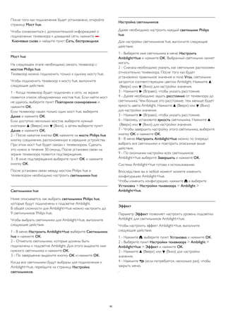 После того как подключение будет установлено, откройте 
страницу Мост hue. 
Чтобы ознакомиться с дополнительной информацией о 
подключении телевизора к домашней сети, нажмите  
Ключевые слова и найдите пункт Сеть, беспроводная. 
Мост hue 
На следующем этапе необходимо связать телевизор с 
мостом Philips hue. 
Телевизор можно подключить только к одному мосту hue. 
Чтобы подключить телевизор к мосту hue, выполните 
следующие действия. 
1 - Когда телевизор будет подключен к сети, на экране 
появится список обнаруженных мостов hue. Если найти мост 
не удалось, выберите пункт Повторное сканирование и 
нажмите OK. 
Если телевизор нашел только один мост hue, выберите 
Далее и нажмите OK. 
Если доступно несколько мостов, выберите нужный 
кнопками  (Вверх) или  (Вниз), а затем выберите пункт 
Далее и нажмите OK. 
2 - После нажатия кнопки OK нажмите на мосте Philips hue 
кнопку соединения, расположенную в середине устройства. 
При этом мост hue будет связан с телевизором. Сделать 
это нужно в течение 30 секунд. После установки связи на 
экране телевизора появится подтверждение. 
3 - В окне подтверждения выберите пункт OK и нажмите 
кнопку OK. 
После установки связи между мостом Philips hue и 
телевизором необходимо настроить светильники hue. 
Светильники hue 
Ниже описывается, как выбрать светильники Philips hue, 
которые будут подключены к подсветке Ambilight. 
В общей сложности для Ambilight+hue можно настроить до 
9 светильников Philips hue. 
Чтобы выбрать светильники для Ambilight+hue, выполните 
следующие действия. 
1 - В меню Настроить Ambilight+hue выберите Светильники 
hue и нажмите OK. 
2 - Отметьте светильники, которые должны быть 
подключены к подсветке Ambilight. Для этого выделите имя 
нужного светильника и нажмите OK. 
3 - По завершении выделите кнопку OK и нажмите OK. 
Когда все светильники будут выбраны для подключения к 
Ambilight+hue, перейдите на страницу Настройка 
светильников. 
Настройка светильников 
Далее необходимо настроить каждый светильник Philips 
hue. 
Для настройки светильников hue, выполните следующие 
действия. 
1 - Выберите имя светильника в меню Настроить 
Ambilight+hue и нажмите OK. Выбранный светильник начнет 
мигать. 
2 - Сначала необходимо указать, как светильник расположен 
относительно телевизора. После того как будет 
установлено правильное значение в поле Угол, светильник 
загорится соответствующим цветом Ambilight. Нажмите  
(Вверх) или  (Вниз) для настройки значения. 
3 - Нажмите  (Вправо), чтобы указать расстояние. 
4 - Далее необходимо задать расстояние от телевизора до 
светильника. Чем больше это расстояние, тем меньше будет 
яркость цвета Ambilight. Нажмите  (Вверх) или  (Вниз) 
для настройки значения. 
3 - Нажмите  (Вправо), чтобы указать расстояние. 
6 - Наконец, установите яркость светильника. Нажмите  
(Вверх) или  (Вниз) для настройки значения. 
7 - Чтобы завершить настройку этого светильника, выберите 
кнопку OK и нажмите OK. 
8 - В меню Настроить Ambilight+hue можно по очереди 
выбрать все светильники и повторить описанные выше 
действия. 
9 - По окончании настройки всех светильников 
Ambilight+hue выберите Завершить и нажмите OK. 
Система Ambilight+hue готова к использованию. 
Впоследствии вы в любой момент можете изменить 
конфигурацию Ambilight+hue. 
Чтобы изменить конфигурацию, нажмите  и выберите 
Установка > Настройки телевизора > Ambilight > 
Ambilight+hue. 
Эффект 
Параметр Эффект позволяет настроить уровень подсветки 
Ambilight для светильников Ambilight+hue. 
Чтобы настроить эффект Ambilight+hue, выполните 
следующие действия. 
1 - Нажмите , выберите пункт Установка и нажмите OK. 
2 - Выберите пункт Настройки телевизора > Ambilight > 
Ambilight+hue > Эффект и нажмите OK. 
3 - Нажмите  (Вверх) или  (Вниз) для настройки 
значения. 
4 - Нажмите  (если потребуется, несколько раз), чтобы 
закрыть меню. 
. 
90 
 