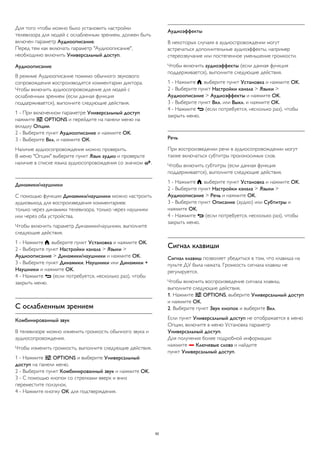 Для того чтобы можно было установить настройки 
телевизора для людей с ослабленным зрением, должен быть 
включен параметр Аудиоописание. 
Перед тем как включать параметр "Аудиоописание", 
необходимо включить Универсальный доступ. 
Аудиоописание 
В режиме Аудиоописание помимо обычного звукового 
сопровождения воспроизводятся комментарии диктора. 
Чтобы включить аудиосопровождение для людей с 
ослабленным зрением (если данная функция 
поддерживается), выполните следующие действия. 
1 - При включенном параметре Универсальный доступ 
нажмите  OPTIONS и перейдите на панели меню на 
вкладку Опции. 
2 - Выберите пункт Аудиоописание и нажмите OK. 
3 - Выберите Вкл. и нажмите ОК. 
Наличие аудиосопровождения можно проверить. 
В меню "Опции" выберите пункт Язык аудио и проверьте 
наличие в списке языка аудиосопровождения со значком . 
Динамики/наушники 
С помощью функции Динамики/наушники можно настроить 
аудиовыход для воспроизведения комментариев: 
только через динамики телевизора, только через наушники 
или через оба устройства. 
Чтобы включить параметр Динамики/наушники, выполните 
следующие действия. 
1 - Нажмите , выберите пункт Установка и нажмите OK. 
2 - Выберите пункт Настройки канала > Языки > 
Аудиоописание > Динамики/наушники и нажмите OK. 
3 - Выберите пункт Динамики, Наушники или Динамики + 
Наушники и нажмите OK. 
4 - Нажмите  (если потребуется, несколько раз), чтобы 
закрыть меню. 
С ослабленным зрением 
Комбинированный звук 
В телевизоре можно изменить громкость обычного звука и 
аудиосопровождения. 
Чтобы изменить громкость, выполните следующие действия. 
1 - Нажмите  OPTIONS и выберите Универсальный 
доступ на панели меню. 
2 - Выберите пункт Комбинированный звук и нажмите OK. 
3 - С помощью кнопок со стрелками вверх и вниз 
переместите ползунок. 
4 - Нажмите кнопку OK для подтверждения. 
Аудиоэффекты 
В некоторых случаях в аудиоспровождении могут 
встречаться дополнительные аудиоэффекты, например 
стереозвучание или постепенное уменьшение громкости. 
Чтобы включить аудиоэффекты (если данная функция 
поддерживается), выполните следующие действия. 
1 - Нажмите , выберите пункт Установка и нажмите OK. 
2 - Выберите пункт Настройки канала > Языки > 
Аудиоописание > Аудиоэффекты и нажмите OK. 
3 - Выберите пункт Вкл. или Выкл. и нажмите OK. 
4 - Нажмите  (если потребуется, несколько раз), чтобы 
закрыть меню. 
Речь 
При воспроизведении речи в аудиосопровождении могут 
также включаться субтитры произносимых слов. 
Чтобы включить субтитры (если данная функция 
поддерживается), выполните следующие действия. 
1 - Нажмите , выберите пункт Установка и нажмите OK. 
2 - Выберите пункт Настройки канала > Языки > 
Аудиоописание > Речь и нажмите OK. 
3 - Выберите пункт Описание (аудио) или Субтитры и 
нажмите OK. 
4 - Нажмите  (если потребуется, несколько раз), чтобы 
закрыть меню. 
Сигнал клавиши 
Сигнал клавиш позволяет убедиться в том, что клавиша на 
пульте ДУ была нажата. Громкость сигнала клавиш не 
регулируется. 
Чтобы включить воспроизведение сигнала клавиш, 
выполните следующие действия. 
1. Нажмите  OPTIONS, выберите Универсальный доступ 
и нажмите OK. 
2. Выберите пункт Звук кнопок и выберите Вкл. 
Если пункт Универсальный доступ не отображается в меню 
Опции, включите в меню Установка параметр 
Универсальный доступ. 
Для получения более подробной информации 
нажмите  Ключевые слова и найдите 
пункт Универсальный доступ. 
92 
 