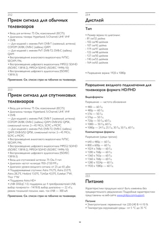 23.2 
Прием сигнала для обычных 
телевизоров 
• Вход для антенны: 75 Ом, коаксиальный (IEC75) 
• Диапазоны тюнера: Hyperband; S-Channel; UHF; VHF 
• DVB: 
— Для моделей с именем PxH: DVB-T (наземный, антенна) 
COFDM 2K/8K; DVB-C (кабель) QAM 
— Для моделей с именем PxT: DVB-T2; DVB-C (кабель) 
QAM 
• Воспроизведение аналогового видеосигнала: NTSC; 
SECAM; PAL 
• Воспроизведение цифрового видеосигнала: MPEG2 SD/HD 
(ISO/IEC 13818-2), MPEG4 SD/HD (ISO/IEC 14496-10) 
• Воспроизведение цифрового аудиосигнала (ISO/IEC 
13818-3) 
Примечание. См. список стран на табличке на телевизоре. 
23.3 
Прием сигнала для спутниковых 
телевизоров 
• Вход для антенны: 75 Ом, коаксиальный (IEC75) 
• Диапазоны тюнера: Hyperband, S-Channel, UHF, VHF 
• DVB: 
— Для моделей с именем PxK: DVB-T (наземный, антенна) 
COFDM 2K/8K; DVB-C (кабель) QAM; DVB-S/S2 QPSK, 
символьный поток: 2—45 МС/с, SCPC и MCPC 
— Для моделей с именем PxS: DVB-T2; DVB-C (кабель) 
QAM; DVB-S/S2 QPSK, символьный поток: 2—45 МС/с, 
SCPC и MCPC 
• Воспроизведение аналогового видеосигнала: NTSC, 
SECAM, PAL 
• Воспроизведение цифрового видеосигнала: MPEG2 SD/HD 
(ISO/IEC 13818-2), MPEG4 SD/HD (ISO/IEC 14496-10) 
• Воспроизведение цифрового аудиосигнала (ISO/IEC 
13818-3) 
• Вход для спутниковой антенны: 75 Ом, F-тип 
• Диапазон частот на входе: 950–2150 МГц 
• Диапазон уровня входного сигнала: от 25 до 65 дБм 
• Поддерживаемые спутники: Astra 19.2°E, Astra 23.5°E, 
Astra 28.2°E, Hotbird 13.0°E, TürkSat 42.0°E, Eutelsat 7°W, 
Thor 1°W 
• Поддержка Astra HD+ 
• LNB: DiSEqC 1.0, поддержка до 4 преобразователей LNB, 
выбор полярности - 14/18 В, выбор диапазона — 22 кГц, 
режим тональной посылки, макс. ток LNB — 300 мА 
Примечание. См. список стран на табличке на телевизоре. 
23.4 
Дисплей 
Тип 
• Размер экрана по диагонали: 
- 81 см/32 дюйма 
- 102 см/40 дюймов 
- 107 см/42 дюйма 
- 119 см/47 дюймов 
- 122 см/48 дюймов 
- 127 см/50 дюймов 
- 140 см/55 дюймов 
- 164 см/65 дюймов 
• Разрешение экрана: 1920 x 1080p 
Разрешение входного подключения для 
телевизоров формата HD/FHD 
Видеоформаты 
Разрешение — частота обновления 
• 480i — 60 Гц 
• 480p — 60 Гц 
• 576i — 50 Гц 
• 576p — 50 Гц 
• 720p — 50 Гц, 60 Гц 
• 1080i — 50 Гц, 60 Гц 
• 1080p — 24 Гц, 25 Гц, 30 Гц, 50 Гц, 60 Гц 
Компьютерные форматы 
Разрешение (среди прочих) 
• 640 x 480p — 60 Гц 
• 800 x 600p — 60 Гц 
• 1024 x 768p — 60 Гц 
• 1280 x 768p — 60 Гц 
• 1360 x 765p — 60 Гц 
• 1360 x 768p — 60 Гц 
• 1280 x 1024p — 60 Гц 
• 1920 x 1080p — 60 Гц 
23.5 
Питание 
Характеристики продукции могут быть изменены без 
предварительного уведомления. Подробные характеристики 
представлены на веб-сайте www.philips.com/support. 
Питание 
• Электропитание: переменный ток 220-240 В +/-10 % 
• Температура окружающей среды : от 5 °C до 35 °C 
94 
 