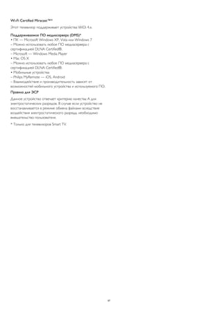 Wi-Fi Certified Miracast™* 
Этот телевизор поддерживает устройства WiDi 4.x. 
Поддерживаемое ПО медиасервера (DMS)* 
• ПК — Microsoft Windows XP, Vista или Windows 7 
– Можно использовать любое ПО медиасервера с 
сертификацией DLNA Certified®. 
– Microsoft — Windows Media Player 
• Mac OS X 
– Можно использовать любое ПО медиасервера с 
сертификацией DLNA Certified®. 
• Мобильные устройства 
– Philips MyRemote — iOS, Android 
– Взаимодействие и производительность зависят от 
возможностей мобильного устройства и используемого ПО. 
Правила для ЭСР 
Данное устройство отвечает критерию качества A для 
электростатических разрядов. В случае если устройство не 
восстанавливается в режиме обмена файлами вследствие 
воздействия электростатического разряда, необходимо 
вмешательство пользователя. 
* Только для телевизоров Smart TV. 
97 
 