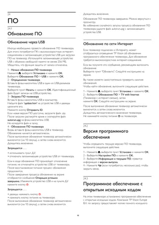 24 
ПО 
24.1 
Обновление ПО 
Обновление через USB 
Иногда необходимо провести обновление ПО телевизора. 
Для этого потребуется ПК с высокоскоростным интернет- 
соединением и запоминающее устройство USB для загрузки 
ПО на телевизор. Используйте запоминающее устройство 
USB с объемом свободной памяти не менее 256 МБ. 
Убедитесь, что функция защиты от записи отключена. 
1 - Начало обновления ПО телевизора 
Нажмите , выберите Установка и нажмите OK. 
Выберите Обновление ПО > USB и нажмите OK. 
2 - Определение телевизора 
Вставьте флэш-накопитель USB в один из USB-разъемов 
телевизора. 
Выберите пункт Начать и нажмите OK. Идентификационный 
файл будет записан на USB-устройство. 
3 - Загрузка ПО телевизора 
Вставьте флэш-накопитель USB в компьютер. 
Найдите файл 'update.htm' на устройстве USB и дважды 
щелкните его. 
Нажмите кнопку Отправить ID. 
Если новая версия ПО доступна, загрузите файл .zip. 
После загрузки распакуйте архив и скопируйте файл 
autorun.upg на флэш-накопитель USB. 
Не копируйте файл в папку. 
4 - Обновление ПО телевизора 
Вновь вставьте флэш-накопитель USB в телевизор. 
Обновление начнется автоматически. 
После выполнения обновления телевизор автоматически 
выключится (на 10 секунд), а затем снова включится. 
Дождитесь включения. 
Запрещается . . . 
• использовать пульт ДУ; 
• отключать запоминающее устройство USB от телевизора. 
Если в ходе обновления ПО произойдет отключение 
питания, не отключайте устройство USB от телевизора. 
После восстановления питания процесс обновления 
продолжится. 
После завершения процесса обновления на экране 
отобразится сообщение Операция успешно 
завершена. Извлеките устройство USB и на пульте ДУ 
нажмите кнопку . 
Запрещается . . . 
• дважды нажимать кнопку ; 
• нажимать кнопку питания на телевизоре. 
После выполнения обновления телевизор автоматически 
выключится (на 10 секунд), а затем снова включится. 
Дождитесь включения. 
Обновление ПО телевизора завершено. Можно вернуться к 
просмотру. 
Во избежание случайного запуска процесса обновления ПО 
телевизора удалите файл autorun.upg с запоминающего 
устройства USB. 
Обновление по сети Интернет 
Если телевизор подключен к Интернету, может 
отобразиться оповещение TP Vision об обновлении 
программного обеспечения телевизора. Для обновления 
требуется высокоскоростное интернет-соединение. 
Если вы получите это сообщение, рекомендуем выполнить 
обновление 
Выберите пункт "Обновить". Следуйте инструкциям на 
экране. 
Вы также можете самостоятельно проверить наличие 
обновлений. 
Чтобы найти обновление, выполните следующие действия. 
1 - Нажмите , выберите пункт Установка и нажмите OK. 
2 - Выберите Обновление ПО > TV with Internet 
(Телевизор с интернет-связью), затем 
нажмите OK. Следуйте инструкциям на экране. 
После выполнения обновления телевизор автоматически 
выключится, а затем снова включится. 
Дождитесь автоматического включения телевизора. 
Не нажимайте кнопку питания  на телевизоре. 
24.2 
Версия программного 
обеспечения 
Чтобы определить текущую версию ПО телевизора, 
выполните следующие действия. 
1 - Нажмите , выберите пункт Установка и нажмите OK. 
2 - Выберите Настройки ПО и нажмите OK. 
3 - Выберите Информация о текущем ПО, появится 
информация о версии выпуска. 
4 - Нажмите  (если потребуется, несколько раз), чтобы 
закрыть меню. 
24.3 
Программное обеспечение с 
открытым исходным кодом 
На этом телевизоре установлено программное обеспечение 
с открытым исходным кодом. Компания TP Vision Europe 
B.V. по запросу предоставляет копию полного исходного 
98 
 