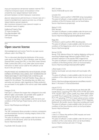 кода для защищенных авторскими правами пакетов ПО с 
открытым исходным кодом, используемых в этом 
устройстве, если предоставление такой копии 
регламентировано соответствующими лицензиями. 
Данное предложение действительно в течение трех лет с 
момента приобретения изделия для всех лиц, которым 
предоставлены данные сведения. 
Для получения исходного кода пришлите запрос на 
английском языке по адресу: 
Intellectual Property Dept. 
TP Vision Europe B.V. 
Prins Bernhardplein 200 
1097 JB Амстердам 
Голландия 
24.4 
Open source license 
Acknowledgements and License Texts for any open source 
software used in this Philips TV. 
This is a document describing the distribution of the source 
code used on the Philips TV, which fall either under the GNU 
General Public License (the GPL), or the GNU Lesser General 
Public License (the LGPL), or any other open source license. 
Instructions to obtain source code for this software can be 
found in the user manual. 
PHILIPS MAKES NO WARRANTIES WHATSOEVER, EITHER 
EXPRESS OR IMPLIED, INCLUDING ANY WARRANTIES OF 
MERCHANTABILITY OR FITNESS FOR A PARTICULAR 
PURPOSE, REGARDING THIS SOFTWARE. Philips offers no 
support for this software. The preceding does not affect your 
warranties and statutory rights regarding any Philips product(s) 
you purchased. It only applies to this source code made available 
to you. 
Freetype (2.4.3) 
FreeType is a software font engine that is designed to be small, 
efficient, highly customizable, and portable while capable of 
producing high-quality output (glyph images). 
This piece of software is made available under the terms and 
conditions of the FreeType Project license, which can be found 
below. 
Source: http://freetype.sourceforge.net 
zlib (1.2.3) 
The 'zlib' compression library provides in-memory compression 
and decompression functions, including integrity checks of the 
uncompressed data. 
This piece of software is made available under the terms and 
conditions of the zlib license, which can be found below. 
Source: http://www.zlib.net/ 
Fraunhofer AAC Ecnoder (3.3.3) 
AAC Ecnoder. 
Source: Android JB source code 
unicode (3.2) 
This library is used to perform UNICODE string manipulation. 
This piece of software is made available under the terms and 
conditions of the ICU license, which can be found below. 
Source: http://www.icu-project.org/ 
libpng (1.2.43) 
PNG decoder. 
This piece of software is made available under the terms and 
conditions of the libpng license, which can be found below. 
Source: http://www.libpng.org/pub/png/libpng.html 
libjpg (6b) 
This library is used to perform JPEG decoding tasks. 
This piece of software is made available under the terms and 
conditions of the libjpg license, which can be found below. 
Source: http://www.ijg.org/ 
libmng (1.0.10) 
libmng -THE reference library for reading, displaying, writing and 
examining Multiple-Image Network Graphics.MNG is the 
animation extension to the popular PNG image-format. 
This piece of software is made available under the terms and 
conditions of the libmng license, which can be found below. 
Source: http://sourceforge.net/projects/libmng/files/ 
u-Boot loader (1.3.4) 
Used by boot loader and only linked with boot loader, GPL 
license. 
This piece of software is made available under the terms and 
conditions of the u-Boot loader license, which can be found 
below. 
Source: http://sourceforge.net/projects/u-boot/files/u-boot/U-Boot- 
1.1.4/u-boot-1.1.4.tar.bz2/download 
Libcurl (7.21.7) 
HTTP client;libcurl is a free and easy-to-use client-side URL 
transfer library, supporting FTP, FTPS, HTTP, HTTPS, SCP, SFTP, 
TFTP, TELNET, DICT, LDAP, LDAPS, FILE, IMAP, SMTP, POP3 
and RTSP. libcurl supports SSL certificates, HTTP POST, HTTP 
PUT, FTP uploading, HTTP form based upload, proxies, cookies, 
user+password authentication (Basic, Digest, NTLM, Negotiate, 
Kerberos4), file transfer resume, http proxy tunneling and more! 
This piece of software is made available under the terms and 
conditions of the Libcurl license, which can be found below. 
Source: http://curl.haxx.se/ 
c-ares (1.7.4) 
c-ares is a C library that performs DNS requests and name 
resolves asynchronously. 
This piece of software is made available under the terms and 
conditions of the c-ares license, which can be found below. 
Source: http://c-ares.haxx.se/c-ares-1.7.1.tar.gz 
openssl (1.0.0d) 
99 
 