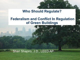 Shari Shapiro, J.D., LEED AP Who Should Regulate?  Federalism and Conflict In Regulation of Green Buildings 