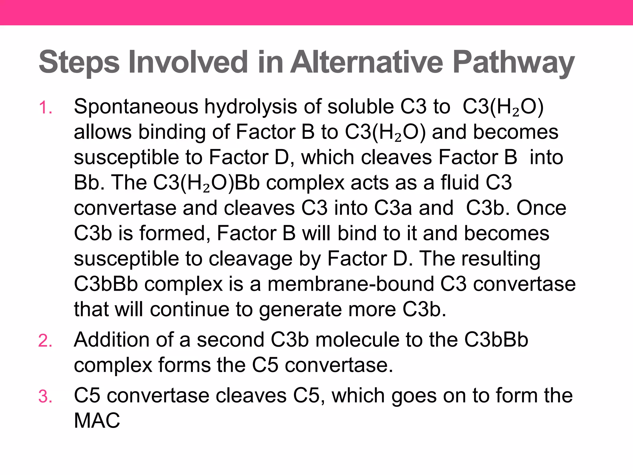 Steps Involved in Alternative Pathway
1. Spontaneous hydrolysis of soluble C3 to C3(H₂O)
allows binding of Factor B to C3(H₂O) and becomes
susceptible to Factor D, which cleaves Factor B into
Bb. The C3(H₂O)Bb complex acts as a fluid C3
convertase and cleaves C3 into C3a and C3b. Once
C3b is formed, Factor B will bind to it and becomes
susceptible to cleavage by Factor D. The resulting
C3bBb complex is a membrane-bound C3 convertase
that will continue to generate more C3b.
2. Addition of a second C3b molecule to the C3bBb
complex forms the C5 convertase.
3. C5 convertase cleaves C5, which goes on to form the
MAC
 