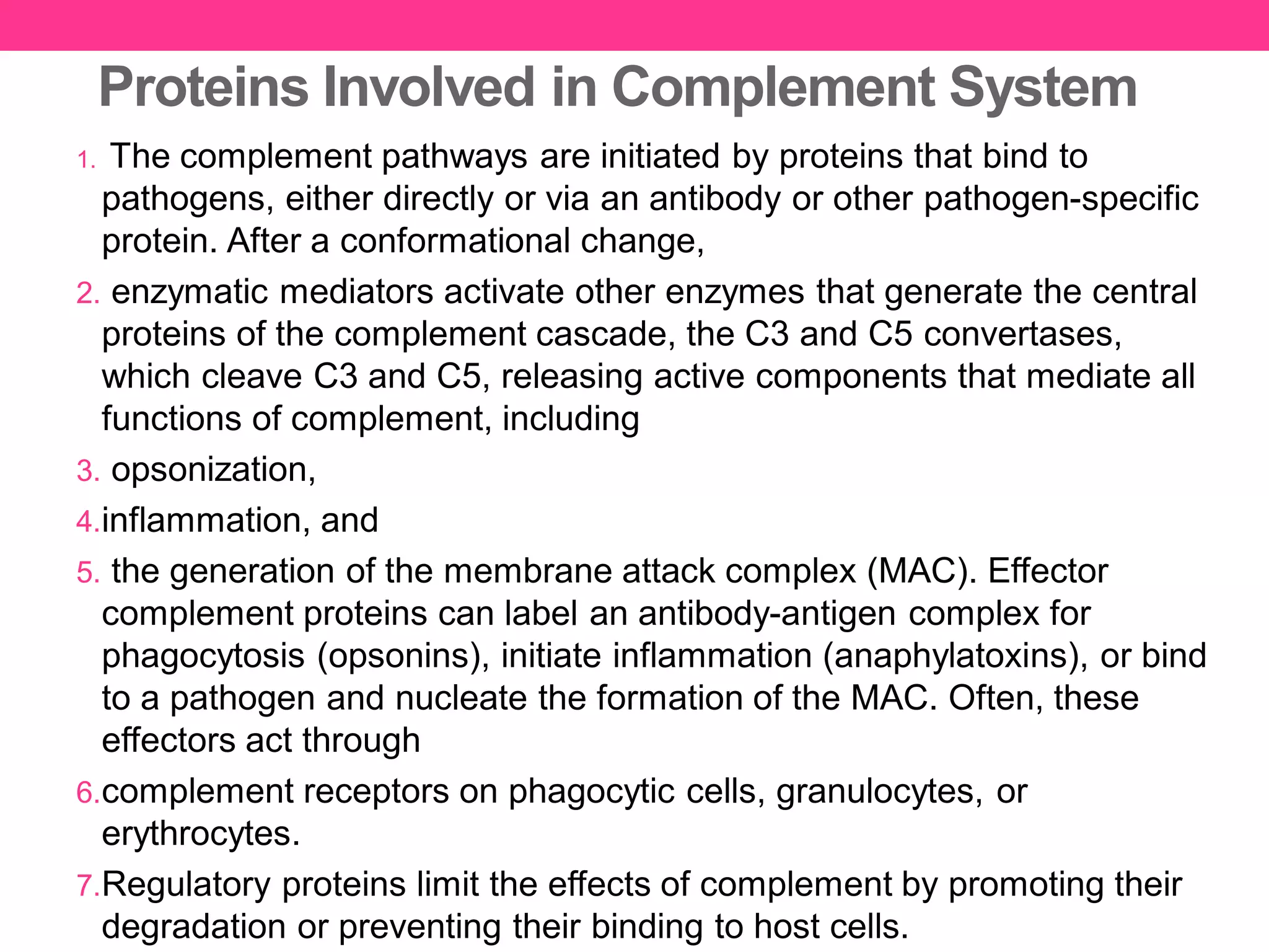 Proteins Involved in Complement System
1. The complement pathways are initiated by proteins that bind to
pathogens, either directly or via an antibody or other pathogen-specific
protein. After a conformational change,
2. enzymatic mediators activate other enzymes that generate the central
proteins of the complement cascade, the C3 and C5 convertases,
which cleave C3 and C5, releasing active components that mediate all
functions of complement, including
3. opsonization,
4.inflammation, and
5. the generation of the membrane attack complex (MAC). Effector
complement proteins can label an antibody-antigen complex for
phagocytosis (opsonins), initiate inflammation (anaphylatoxins), or bind
to a pathogen and nucleate the formation of the MAC. Often, these
effectors act through
6.complement receptors on phagocytic cells, granulocytes, or
erythrocytes.
7.Regulatory proteins limit the effects of complement by promoting their
degradation or preventing their binding to host cells.
 