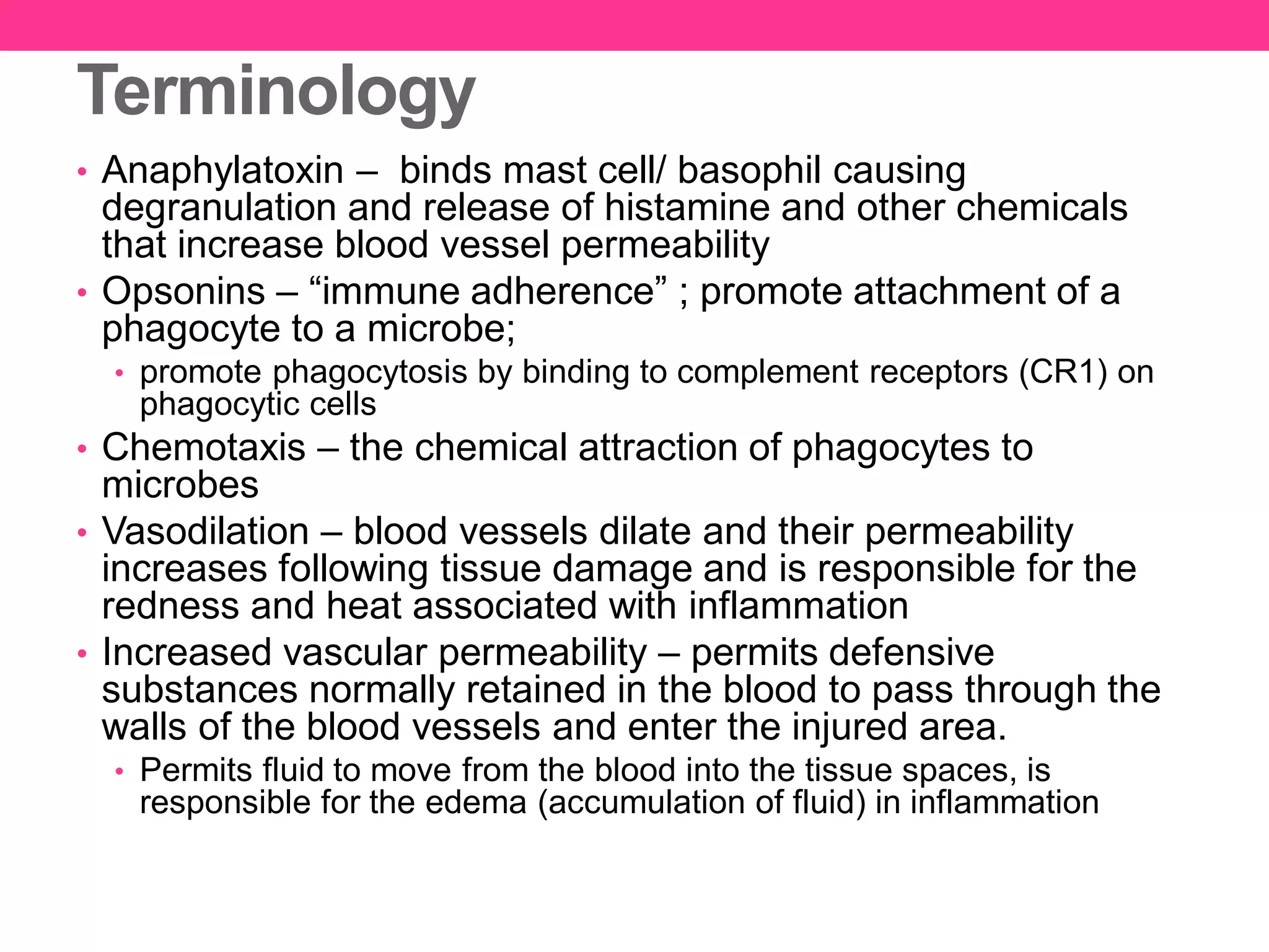 Terminology
• Anaphylatoxin – binds mast cell/ basophil causing
degranulation and release of histamine and other chemicals
that increase blood vessel permeability
• Opsonins – “immune adherence” ; promote attachment of a
phagocyte to a microbe;
• promote phagocytosis by binding to complement receptors (CR1) on
phagocytic cells
• Chemotaxis – the chemical attraction of phagocytes to
microbes
• Vasodilation – blood vessels dilate and their permeability
increases following tissue damage and is responsible for the
redness and heat associated with inflammation
• Increased vascular permeability – permits defensive
substances normally retained in the blood to pass through the
walls of the blood vessels and enter the injured area.
• Permits fluid to move from the blood into the tissue spaces, is
responsible for the edema (accumulation of fluid) in inflammation
 