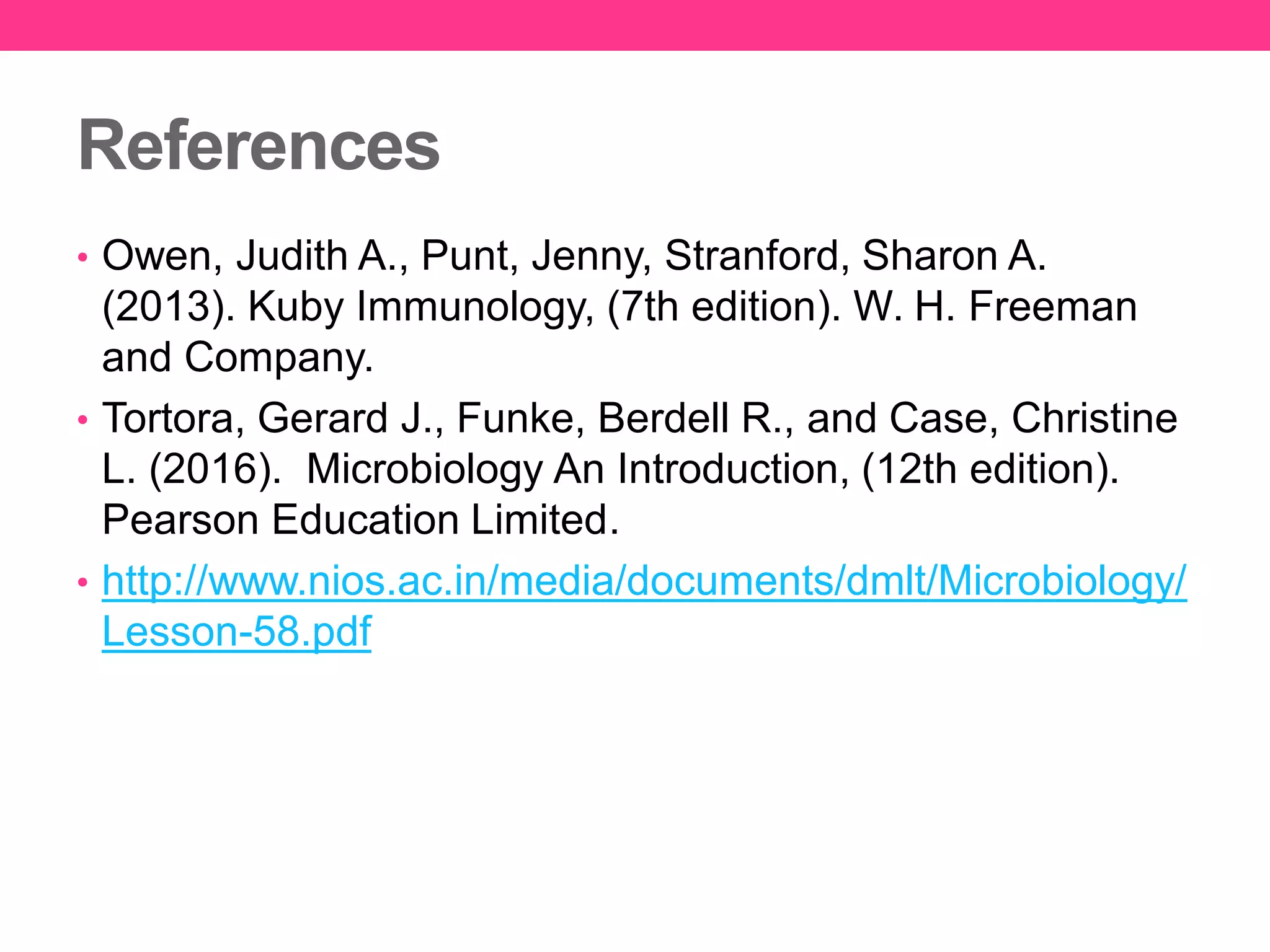 References
• Owen, Judith A., Punt, Jenny, Stranford, Sharon A.
(2013). Kuby Immunology, (7th edition). W. H. Freeman
and Company.
• Tortora, Gerard J., Funke, Berdell R., and Case, Christine
L. (2016). Microbiology An Introduction, (12th edition).
Pearson Education Limited.
• http://www.nios.ac.in/media/documents/dmlt/Microbiology/
Lesson-58.pdf
 