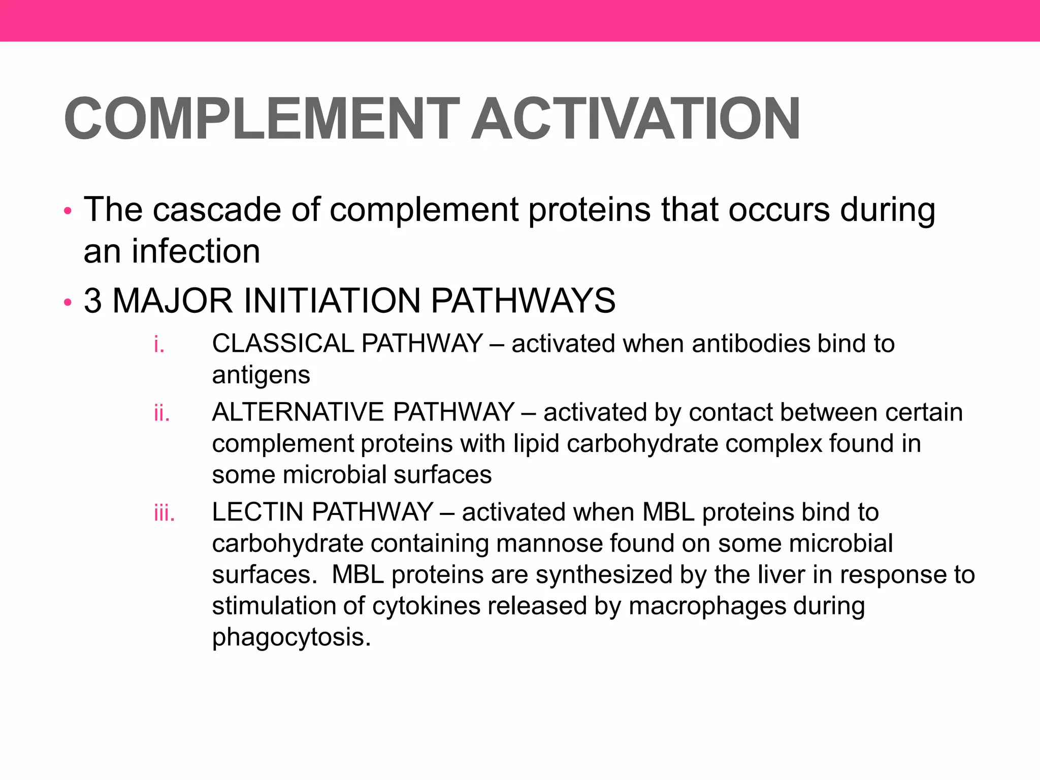 COMPLEMENT ACTIVATION
• The cascade of complement proteins that occurs during
an infection
• 3 MAJOR INITIATION PATHWAYS
i. CLASSICAL PATHWAY – activated when antibodies bind to
antigens
ii. ALTERNATIVE PATHWAY – activated by contact between certain
complement proteins with lipid carbohydrate complex found in
some microbial surfaces
iii. LECTIN PATHWAY – activated when MBL proteins bind to
carbohydrate containing mannose found on some microbial
surfaces. MBL proteins are synthesized by the liver in response to
stimulation of cytokines released by macrophages during
phagocytosis.
 
