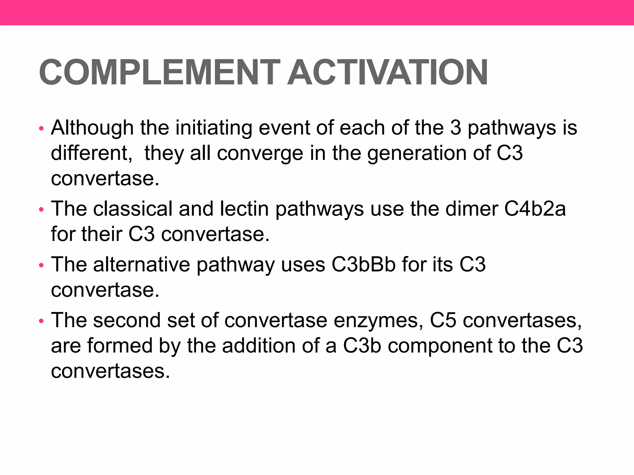 COMPLEMENT ACTIVATION
• Although the initiating event of each of the 3 pathways is
different, they all converge in the generation of C3
convertase.
• The classical and lectin pathways use the dimer C4b2a
for their C3 convertase.
• The alternative pathway uses C3bBb for its C3
convertase.
• The second set of convertase enzymes, C5 convertases,
are formed by the addition of a C3b component to the C3
convertases.
 