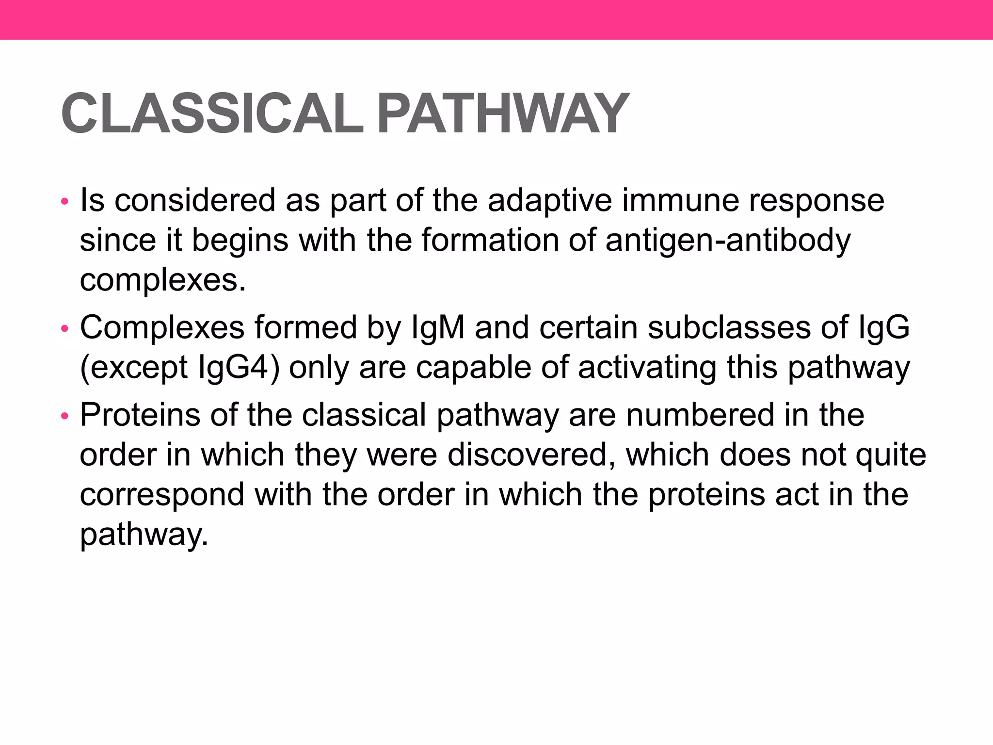 CLASSICAL PATHWAY
• Is considered as part of the adaptive immune response
since it begins with the formation of antigen-antibody
complexes.
• Complexes formed by IgM and certain subclasses of IgG
(except IgG4) only are capable of activating this pathway
• Proteins of the classical pathway are numbered in the
order in which they were discovered, which does not quite
correspond with the order in which the proteins act in the
pathway.
 