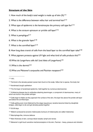Structure of the Skin
1. How much of the body’s total weight is made up of skin (%)113
2. What is the difference between vellus hair and terminal hair?114
3. What type of epidermis is the keratinocyte the primary cell type for?115
4. What is the stratum spinosum or prickle cell layer?116
5. What is pemphigus?117
6. What is the granular layer?118
7. What is the corniﬁed layer?119
8. How long does transit of cells from the basal layer to the corniﬁed layer take?120
9. What pigment protects against UV light and what kind of cells produce this?121
10.What do Langerhans cells do? (not Islets of Langerhans)122
11.What is the dermis?123
12.What are Meissner’s corpuscles and Pacinian receptors?124
113 16%
114 Terminal is the densely packed coarse hairs found on the scalp, Vellus hair is sparse, ﬁne body hair
115 Keratinised (tough) epithelium
116 The ﬁrst layer of keratinised epidermis, held together by numerous desmosomes
117 A blistering disease due to antibodies attacking desminogen, a component of desmosomes, many of
which are found in the prickle cell layer
118 Cells begin to ﬂatten as they approach the surface of the skin, this layer lies above the prickle cell layer
and below the corniﬁed layer.
119 Cells getting even more ﬂattened by this stage (squamous), keratins become linked by disulphide
bridges, cells begin to die and get densely packed together
120 25-30 days
121 Melanin produced by tyrosine melanocytes (tumours of melanocytes are called melanoma)
122 Macrophage like, immune defence
123 Main thickness of skin, conveys blood vessels, lymph and nerves
124 Meissnerʼs Light touch sensitive mechanoreceptors in the skin, Pacinian - heavy, pressure and vibration
 