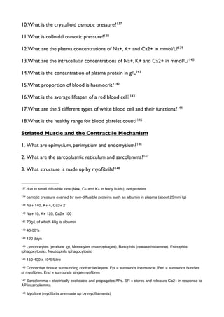10.What is the crystalloid osmotic pressure?137
11.What is colloidal osmotic pressure?138
12.What are the plasma concentrations of Na+, K+ and Ca2+ in mmol/L?139
13.What are the intracellular concentrations of Na+, K+ and Ca2+ in mmol/L?140
14.What is the concentration of plasma protein in g/L141
15.What proportion of blood is haemocrit?142
16.What is the average lifespan of a red blood cell?143
17.What are the 5 different types of white blood cell and their functions?144
18.What is the healthy range for blood platelet count?145
Striated Muscle and the Contractile Mechanism
1. What are epimysium, perimysium and endomysium?146
2. What are the sarcoplasmic reticulum and sarcolemma?147
3. What structure is made up by myoﬁbrils?148
137 due to small diffusible ions (Na+, Cl- and K+ in body ﬂuids), not proteins
138 osmotic pressure exerted by non-diffusible proteins such as albumin in plasma (about 25mmHg)
139 Na+ 140, K+ 4, Ca2+ 2
140 Na+ 10, K+ 120, Ca2+ 100
141 70g/L of which 48g is albumin
142 40-50%
143 120 days
144 Lymphocytes (produce Ig), Monocytes (macrophages), Basophils (release histamine), Esinophils
(phagocytosis), Neutrophils (phagocytosis)
145 150-400 x 10^9/Litre
146 Connective tirssue surrounding contractile layers. Epi = surrounds the muscle, Peri = surrounds bundles
of myoﬁbres, End = surrounds single myoﬁbres
147 Sarcolemma = electrically exciteable and propagates APs. SR = stores and releases Ca2+ in response to
AP insarcolemma
148 Myoﬁbre (myoﬁbrils are made up by myoﬁlaments)
 