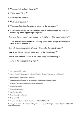 4. What are thick and thin ﬁlaments?149
5. Where is the Z line?150
6. What are dark bands?151
7. What is a sarcomere?152
8. What is the function of transverse tubules in the sarcomere?153
9. What is the name for the state where a muscle produces force but does not
shorten? e.g. when supporting a weight154
10.What is the process where a muscle produces force whilst also shortening?155
11.... and where the muscle exerts a ‘braking’ action when being stretched by the
action of other muscles?156
12.Which ﬁlaments contain the ‘heads’ which make the cross bridges?157
13.What are the two crucial binding sites on the cross bridge?158
14.What does raised Ca2+ do to the cross bridge and its binding?159
15.What is the force generating step?160
149 thick = myosin, thin = actin
150 anchors the actin ﬁbres together, midline of the actin ﬁbres and shows up as a ʻlight bandʼ.
151 Where there are thick (myosin) ﬁlaments
152 Distance between Z bands, the contractile unit of cardiac and skeletal muscle
153 bring the AP signal to the sarcomere to start conduction
154 Isometric contraction
155 Concentric contraction
156 Eccentric contraction
157 Myosin heads (thick ﬁlament)
158 Myosin and ATP
159 Causes it to bind actin and split the attached ATP into ADP and Pi
160 Energy in the strain between actin and myosin caused by new binding and conformation once ADP and Pi
have been released
 
