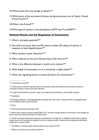 16.What causes the cross bridge to detach?161
17.Which parts of the sarcomere shorten during contraction out of I band, A band,
Z line, H zone?162
18.What is the A band?163
19.What type of reaction is the breakdown of ATP into Pi and ADP?164
Skeletal Muscle and the Regulation of Contraction
1. What is end plate potential?165
2. Into which structure does the AP travel to initiate SR release of calcium in
response to local depolarisation?166
3. What initiates muscle relaxation?167
4. What molecule on the actin ﬁlament does Ca2+ bind to?168
5. What is the difference between a twitch and a tetanus?169
6. What length of contraction in ms is caused by a single twitch?170
7. What two regulating factors increase the force of a contraction?171
161 the binding of new ATP
162 I band (area of only thin ﬁlament) and H zone (area of only thick ﬁlament) both shorten as there is
increased overlap of myosin and actin ﬁlaments
163 Length of thick ﬁlament (myosin), does not change during contraction, only overlap changes
164 Hydrolysis
165 End plate potential = local depolarisation resulting from Na+ inﬂux, causes and AP to propagate away
from the NMJ to both ends of the ﬁbre
166 Triad
167 Ca2+ pumped back (returned) to SR
168 When Ca2+ binds to troponin (speciﬁcally TnC), the actin changes shape so the myosin cross bridge can
bind to actin by shifting the position of tropomyosin
169 Twitch is the brief mechanical response (contraction) to a single AP, in skeletal muscle twitch is always
longer than the AP whereas the opposite is true for cardiac muscle. A tetanus is the sustained mechanical
response to a series of APs.
170 100-300ms, anything longer requires tetanus and a series of APs
171 Motor unit recruitment and rate recruitment
 