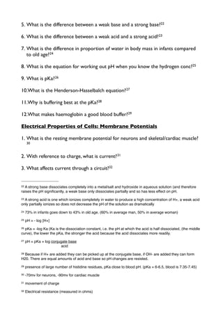 5. What is the difference between a weak base and a strong base?22
6. What is the difference between a weak acid and a strong acid?23
7. What is the difference in proportion of water in body mass in infants compared
to old age?24
8. What is the equation for working out pH when you know the hydrogen conc?25
9. What is pKa?26
10.What is the Henderson-Hasselbalch equation?27
11.Why is buffering best at the pKa?28
12.What makes haemoglobin a good blood buffer?29
Electrical Properties of Cells: Membrane Potentials
1. What is the resting membrane potential for neurons and skeletal/cardiac muscle?
30
2. With reference to charge, what is current?31
3. What affects current through a circuit?32
22 A strong base dissociates completely into a metal/salt and hydroxide in aqueous solution (and therefore
raises the pH signiﬁcantly, a weak base only dissociates partially and so has less effect on pH.
23 A strong acid is one which ionizes completely in water to produce a high concentration of H+, a weak acid
only partially ionizes so does not decrease the pH of the solution as dramatically
24 73% in infants goes down to 43% in old age. (60% in average man, 50% in average woman)
25 pH = - log [H+]
26 pKa = -log Ka (Ka is the dissociation constant, i.e. the pH at which the acid is half dissociated, (the middle
curve), the lower the pKa, the stronger the acid because the acid dissociates more readily.
27 pH = pKa + log conjugate base
! ! ! acid
28 Because if H+ are added they can be picked up at the conjugate base, if OH- are added they can form
H20. There are equal amounts of acid and base so pH changes are resisted.
29 presence of large number of histidine residues, pKa close to blood pH. (pKa = 6-6.5, blood is 7.35-7.45)
30 -70mv for neurons, -90mv for cardiac muscle
31 movement of charge
32 Electrical resistance (measured in ohms)
 