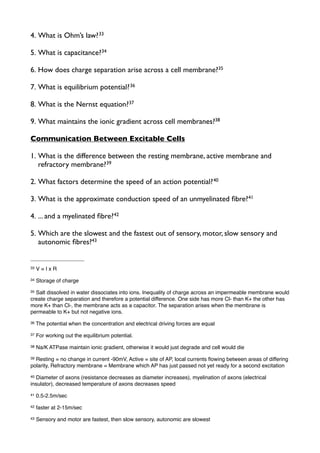 4. What is Ohm’s law?33
5. What is capacitance?34
6. How does charge separation arise across a cell membrane?35
7. What is equilibrium potential?36
8. What is the Nernst equation?37
9. What maintains the ionic gradient across cell membranes?38
Communication Between Excitable Cells
1. What is the difference between the resting membrane, active membrane and
refractory membrane?39
2. What factors determine the speed of an action potential?40
3. What is the approximate conduction speed of an unmyelinated ﬁbre?41
4. ... and a myelinated ﬁbre?42
5. Which are the slowest and the fastest out of sensory, motor, slow sensory and
autonomic ﬁbres?43
33 V = I x R
34 Storage of charge
35 Salt dissolved in water dissociates into ions. Inequality of charge across an impermeable membrane would
create charge separation and therefore a potential difference. One side has more Cl- than K+ the other has
more K+ than Cl-, the membrane acts as a capacitor. The separation arises when the membrane is
permeable to K+ but not negative ions.
36 The potential when the concentration and electrical driving forces are equal
37 For working out the equilibrium potential.
38 Na/K ATPase maintain ionic gradient, otherwise it would just degrade and cell would die
39 Resting = no change in current -90mV, Active = site of AP, local currents ﬂowing between areas of differing
polarity, Refractory membrane = Membrane which AP has just passed not yet ready for a second excitation
40 Diameter of axons (resistance decreases as diameter increases), myelination of axons (electrical
insulator), decreased temperature of axons decreases speed
41 0.5-2.5m/sec
42 faster at 2-15m/sec
43 Sensory and motor are fastest, then slow sensory, autonomic are slowest
 