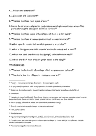 4. ... ﬂexion and extension?55
5. ... pronation and supination?56
6. What are the three main layers of skin?57
7. Name the structures aligned to gap junctions which give continuous water-ﬁlled
pores allowing the passage of electrical currents58
8. What are the three layers of fascia? (one of them is a skin layer)59
9. What are the three areas/compartments of serous membrane?60
10.What layer do venules lack which is present in arterioles?61
11.What is the approximate thickness of a muscular artery wall in mm?62
12.Which vein does the thoracic duct (lymph) ultimately drain into?63
13.Where are the 4 main areas of lymph nodes in the body?64
The Skeleton
1. What are the basic cells of cartilage which are precursors to bone?65
2. What is the function of bone in relation to muscles?66
55 Flexion = increasing joint angle, Extension = decreasing joint angle
56 (If lying down) Supination: palm facing upwards, Pronation: palm facing downwards
57 Epidermis, dermis (connective tissue), hypodermis (superﬁcial fascia, fat, collage, elastic ﬁbres)
58 connexons
59 Hypodermis (superﬁcial fascia), Deep fascia (interconnects organs and muscles, capsules around organs),
subserous fascia (loose connective tissue, between serous membranes and deep fascia).
60 Pleura (lungs), pericardium (heart) and peritoneum (abdominal cavity)
61 Smooth muscle tunica media, have a tunica externa instead
62 1mm, aorta is 2mm
63 Subclavian vein
64 Inguinal (inguinal ligament and groin), axillary, cervical (neck), GI tract and cysterna chyli
65 Chondroblasts which secrete ground substance and collagen to form a rigid gel, once formed the cells
remain in situ as chondrocytes
66 Provides leverage for movement of muscle
 